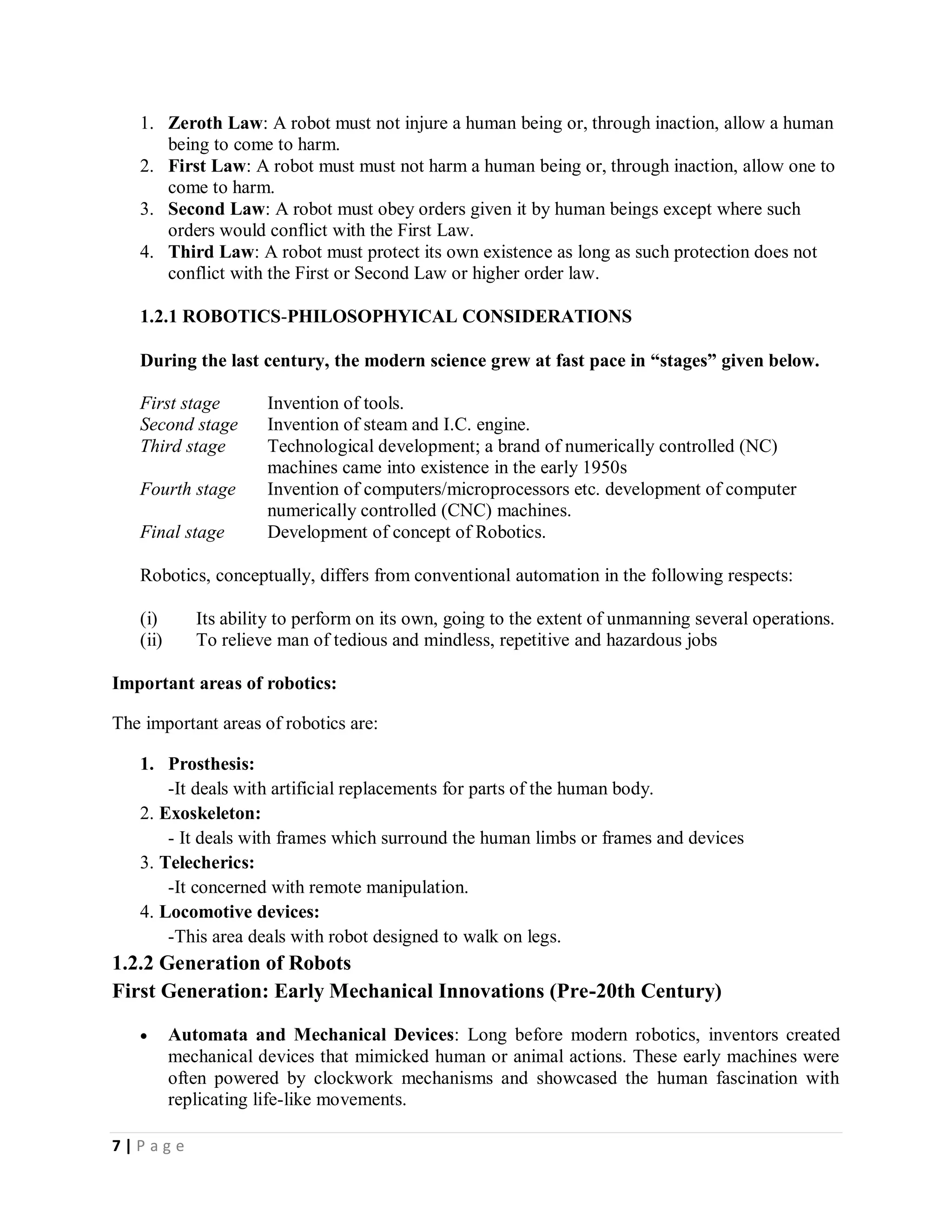 7 | P a g e
1. Zeroth Law: A robot must not injure a human being or, through inaction, allow a human
being to come to harm.
2. First Law: A robot must must not harm a human being or, through inaction, allow one to
come to harm.
3. Second Law: A robot must obey orders given it by human beings except where such
orders would conflict with the First Law.
4. Third Law: A robot must protect its own existence as long as such protection does not
conflict with the First or Second Law or higher order law.
1.2.1 ROBOTICS-PHILOSOPHYICAL CONSIDERATIONS
During the last century, the modern science grew at fast pace in “stages” given below.
First stage Invention of tools.
Second stage Invention of steam and I.C. engine.
Third stage Technological development; a brand of numerically controlled (NC)
machines came into existence in the early 1950s
Fourth stage Invention of computers/microprocessors etc. development of computer
numerically controlled (CNC) machines.
Final stage Development of concept of Robotics.
Robotics, conceptually, differs from conventional automation in the following respects:
(i) Its ability to perform on its own, going to the extent of unmanning several operations.
(ii) To relieve man of tedious and mindless, repetitive and hazardous jobs
Important areas of robotics:
The important areas of robotics are:
1. Prosthesis:
-It deals with artificial replacements for parts of the human body.
2. Exoskeleton:
- It deals with frames which surround the human limbs or frames and devices
3. Telecherics:
-It concerned with remote manipulation.
4. Locomotive devices:
-This area deals with robot designed to walk on legs.
1.2.2 Generation of Robots
First Generation: Early Mechanical Innovations (Pre-20th Century)
 Automata and Mechanical Devices: Long before modern robotics, inventors created
mechanical devices that mimicked human or animal actions. These early machines were
often powered by clockwork mechanisms and showcased the human fascination with
replicating life-like movements.
 