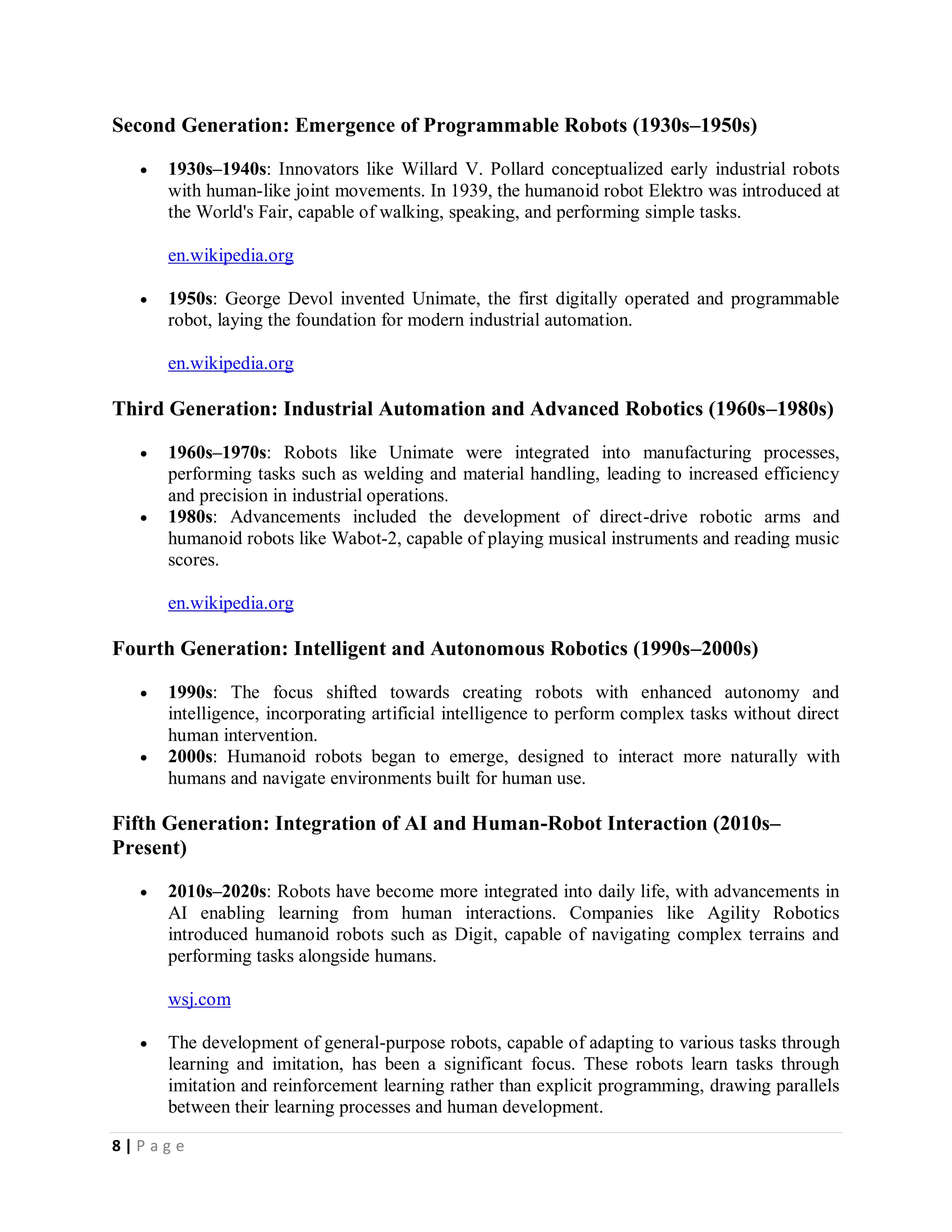 8 | P a g e
Second Generation: Emergence of Programmable Robots (1930s–1950s)
 1930s–1940s: Innovators like Willard V. Pollard conceptualized early industrial robots
with human-like joint movements. In 1939, the humanoid robot Elektro was introduced at
the World's Fair, capable of walking, speaking, and performing simple tasks.
en.wikipedia.org
 1950s: George Devol invented Unimate, the first digitally operated and programmable
robot, laying the foundation for modern industrial automation.
en.wikipedia.org
Third Generation: Industrial Automation and Advanced Robotics (1960s–1980s)
 1960s–1970s: Robots like Unimate were integrated into manufacturing processes,
performing tasks such as welding and material handling, leading to increased efficiency
and precision in industrial operations.
 1980s: Advancements included the development of direct-drive robotic arms and
humanoid robots like Wabot-2, capable of playing musical instruments and reading music
scores.
en.wikipedia.org
Fourth Generation: Intelligent and Autonomous Robotics (1990s–2000s)
 1990s: The focus shifted towards creating robots with enhanced autonomy and
intelligence, incorporating artificial intelligence to perform complex tasks without direct
human intervention.
 2000s: Humanoid robots began to emerge, designed to interact more naturally with
humans and navigate environments built for human use.
Fifth Generation: Integration of AI and Human-Robot Interaction (2010s–
Present)
 2010s–2020s: Robots have become more integrated into daily life, with advancements in
AI enabling learning from human interactions. Companies like Agility Robotics
introduced humanoid robots such as Digit, capable of navigating complex terrains and
performing tasks alongside humans.
wsj.com
 The development of general-purpose robots, capable of adapting to various tasks through
learning and imitation, has been a significant focus. These robots learn tasks through
imitation and reinforcement learning rather than explicit programming, drawing parallels
between their learning processes and human development.
 