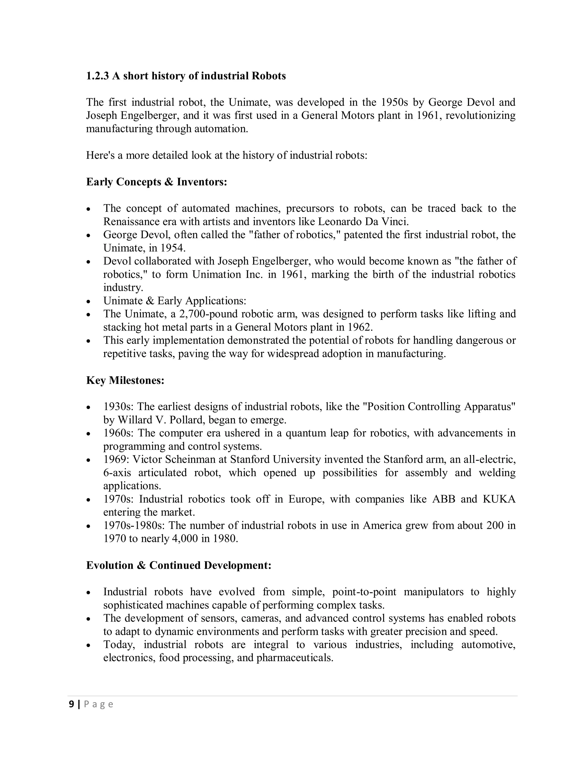 9 | P a g e
1.2.3 A short history of industrial Robots
The first industrial robot, the Unimate, was developed in the 1950s by George Devol and
Joseph Engelberger, and it was first used in a General Motors plant in 1961, revolutionizing
manufacturing through automation.
Here's a more detailed look at the history of industrial robots:
Early Concepts & Inventors:
 The concept of automated machines, precursors to robots, can be traced back to the
Renaissance era with artists and inventors like Leonardo Da Vinci.
 George Devol, often called the "father of robotics," patented the first industrial robot, the
Unimate, in 1954.
 Devol collaborated with Joseph Engelberger, who would become known as "the father of
robotics," to form Unimation Inc. in 1961, marking the birth of the industrial robotics
industry.
 Unimate & Early Applications:
 The Unimate, a 2,700-pound robotic arm, was designed to perform tasks like lifting and
stacking hot metal parts in a General Motors plant in 1962.
 This early implementation demonstrated the potential of robots for handling dangerous or
repetitive tasks, paving the way for widespread adoption in manufacturing.
Key Milestones:
 1930s: The earliest designs of industrial robots, like the "Position Controlling Apparatus"
by Willard V. Pollard, began to emerge.
 1960s: The computer era ushered in a quantum leap for robotics, with advancements in
programming and control systems.
 1969: Victor Scheinman at Stanford University invented the Stanford arm, an all-electric,
6-axis articulated robot, which opened up possibilities for assembly and welding
applications.
 1970s: Industrial robotics took off in Europe, with companies like ABB and KUKA
entering the market.
 1970s-1980s: The number of industrial robots in use in America grew from about 200 in
1970 to nearly 4,000 in 1980.
Evolution & Continued Development:
 Industrial robots have evolved from simple, point-to-point manipulators to highly
sophisticated machines capable of performing complex tasks.
 The development of sensors, cameras, and advanced control systems has enabled robots
to adapt to dynamic environments and perform tasks with greater precision and speed.
 Today, industrial robots are integral to various industries, including automotive,
electronics, food processing, and pharmaceuticals.
 
