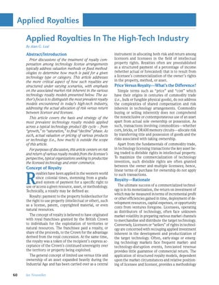 Applied Royalties

     Applied Royalties In The High-Tech Industry
     By Alan G. Leal

     Abstract/Introduction                                        instrument in allocating both risk and return among
       Prior discussions of the treatment of royalty com-         licensors and licensees in the field of intellectual
     pensation among technology license arrangements              property rights. Royalties often are preestablished
     typically address valuation methods or fixed method-         as a structured payment of a percentage of income
     ologies to determine how much is paid for a given            (whether actual or forecasted) that is to result from
     technology type or category. This article addresses          a licensee’s commercialization of the owner’s rights
     the more critical aspect of how such royalties are           in the property, method, or asset.
     structured under varying scenarios, with emphasis            Price Versus Royalty—What’s the Difference?
     on the associated market risk inherent in the various           Simple terms such as “price” and “cost” which
     technology royalty models presented below. The au-           have their origins in centuries of commodity trade
     thor’s focus is to distinguish the most prevalent royalty    (i.e., bulk or fungible physical goods), do not address
     models encountered in today’s high-tech industry,            the complexities of shared compensation and risk
     addressing the actual allocation of risk versus return       inherent in technology arrangements. Commodity
     between licensor and licensee.                               buying or selling inherently does not comprehend
       This article covers the basis and strategy of the          the nonexclusive or contemporaneous use of an asset
     most prevalent technology royalty models applied             apart from actual sole ownership or possession. As
     across a typical technology product life cycle – from        such, transactions involving commodities—whether
     “growth,” to “saturation,” to final “decline” phase. As      corn, bricks, or DRAM memory circuits—allocate risk
     such, actual valuation or pricing of various products        by transferring title and possession of goods and the
     or technology (i.e., how much) is outside the scope          risks associated with taking ownership.
     of this article.                                                Apart from the fundamentals of commodity trade,
       For purposes of discussion, this article centers on risk   in technology licensing transactions the key asset be-
     and return of various royalty models from the licensee’s     ing traded is divisible rights in intellectual property.
     perspective, typical organizations seeking to productize     To maximize the commercialization of technology
     the licensed technology and enter commerce.                  invention, such divisible rights are often granted
                                                                  between the owner and multiple licensees; hence,
     Concept of Royalty


     R
                                                                  linear terms of purchase for ownership do not apply
            oyalties have been applied in the western world       to such transactions.
            since colonial times, stemming from a gradu-
                                                                  Royalty—Rationale
            ated system of payment for a specific right to
     use or access a given resource, asset, or methodology.         The ultimate success of a commercialized technol-
     Technically, a royalty may be defined as:                    ogy is in its monetization, the return on investment of
                                                                  which may be measured in terms of incremental profit
       Royalty: payment to the property holder/author for
                                                                  or other efficiencies gained in time, deployment of de-
     the right to use property (intellectual or other), such
                                                                  velopment resources, capital expenses, or opportunity
     as a license, patent, copyrighted material, or even
                                                                  costs from ventures foregone. Licensees, operating
     natural resources.
                                                                  as distributors of technology, often face unknown
       The concept of royalty is believed to have originated      market volatility in preparing various market channels
     with royal franchises granted by the British Crown           to merchandise and distribute the target technology.
     to individuals for the exploitation of territories or        Conversely, Licensors or “sellers” of rights in technol-
     natural resources. The franchisee paid a royalty, or         ogy are concerned with recouping applied investment
     share of the proceeds, to the Crown for the advantage        inherent in the development and productization of
     derived from the royal concession. At the same time,         the target technology. Often, early-stage or emerg-
     the royalty was a token of the recipient’s express ac-       ing technology markets face frequent market- and
     ceptance of the Crown’s continued sovereignty over           technology-disruption events, forecasted revenue
     the territory or property being exploited.                   provides little guarantee of commercial return. The
       The general concept of limited use versus title and        application of structured royalty models, dependent
     ownership of an asset expanded heavily during the            upon the market circumstances and relative position-
     Industrial Age and has been carried over as a central        ing of licensee and licensor, provides a methodology

60   les Nouvelles
 