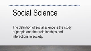 Social Science
The definition of social science is the study
of people and their relationships and
interactions in society.
 