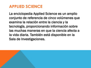 APPLIED SCIENCE
La enciclopedia Applied Science es un amplio
conjunto de referencia de cinco volúmenes que
examina la relación entre la ciencia y la
tecnología, proporcionando información sobre
las muchas maneras en que la ciencia afecta a
la vida diaria. También está disponible en la
Sala de Investigaciones.
 