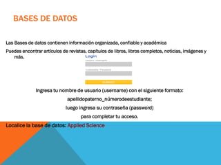 BASES DE DATOS
Las Bases de datos contienen información organizada, confiable y académica
Puedes encontrar artículos de revistas, capítulos de libros, libros completos, noticias, imágenes y
más.
Ingresa tu nombre de usuario (username) con el siguiente formato:
apellidopaterno_númerodeestudiante;
luego ingresa su contraseña (password)
para completar tu acceso.
Localice la base de datos: Applied Science
 