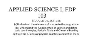 APPLIED SCIENCE I, FDP
103
MODULE OBJECTIVES
(a)Understand the relevance of science to the programme
(b). Understand the fundamentals of science and define
basic terminologies, Periodic Table and Chemical Bonding
(c)State the S.I units of physical quantities and define them.
 