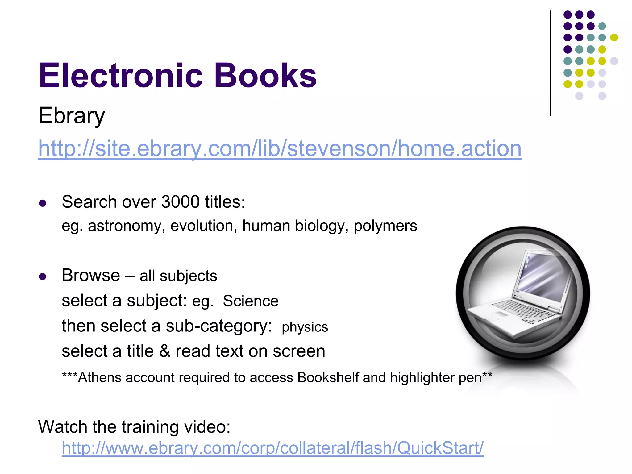 Electronic BooksEbraryhttp://site.ebrary.com/lib/stevenson/home.actionSearch over 3000 titles: 	eg. astronomy, evolution, human biology, polymersBrowse – all subjects  	select a subject: eg.  Science	then select a sub-category:  physics	select a title & read text on screen	***Athens account required to access Bookshelf and highlighter pen**Watch the training video: http://www.ebrary.com/corp/collateral/flash/QuickStart/