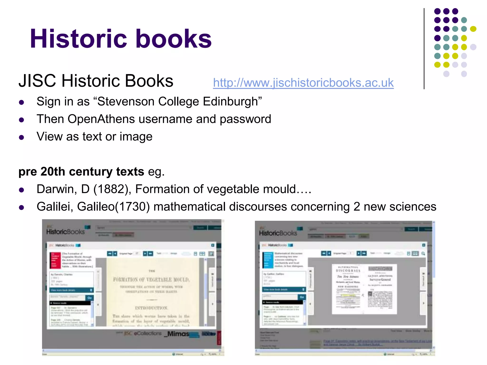 Historic booksJISC Historic Books	http://www.jischistoricbooks.ac.ukSign in as “Stevenson College Edinburgh”Then OpenAthens username and passwordView as text or imagepre 20th century texts eg.Darwin, D (1882), Formation of vegetable mould….Galilei, Galileo(1730) mathematical discourses concerning 2 new sciences