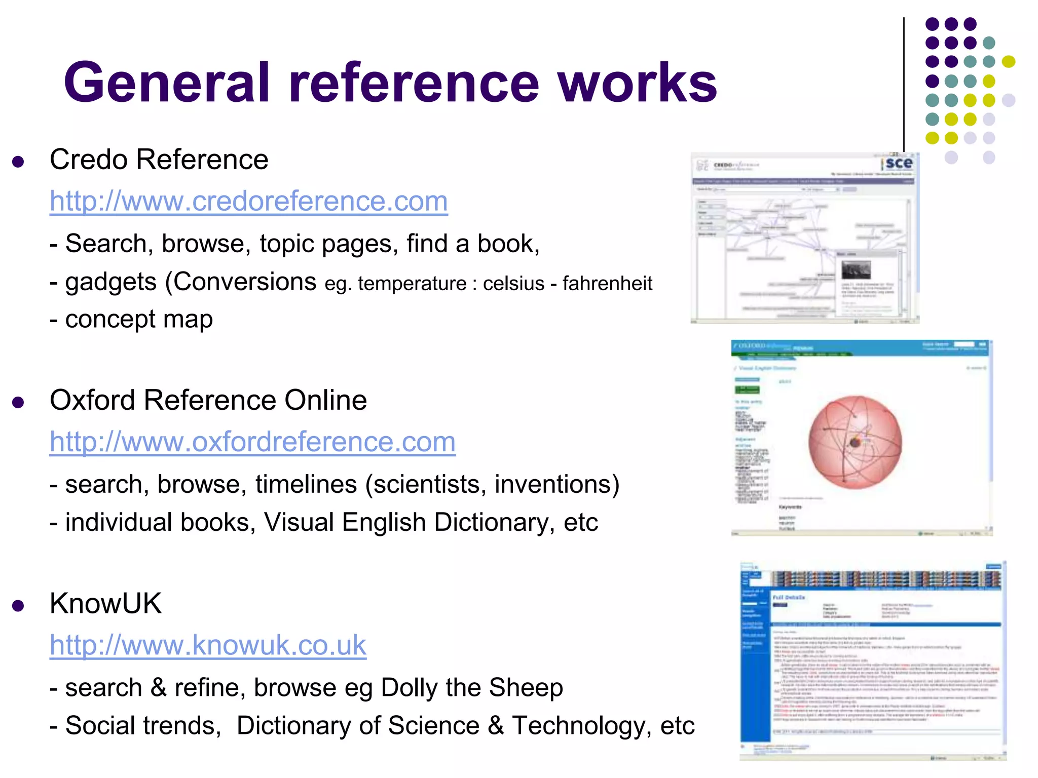 General reference worksCredo Referencehttp://www.credoreference.com- Search, browse, topic pages, find a book,	- gadgets (Conversions eg. temperature : celsius - fahrenheit	- concept map Oxford Reference Onlinehttp://www.oxfordreference.com- search, browse, timelines (scientists, inventions)	- individual books, Visual English Dictionary, etcKnowUKhttp://www.knowuk.co.uk- search & refine, browse eg Dolly the Sheep	- Social trends,  Dictionary of Science & Technology, etc