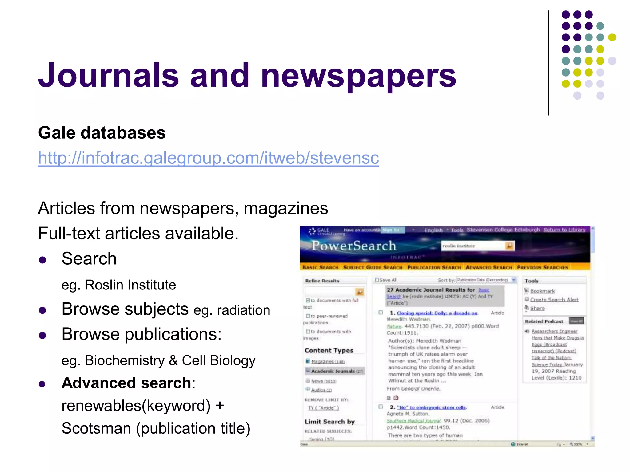 Journals and newspapersGale databaseshttp://infotrac.galegroup.com/itweb/stevenscArticles from newspapers, magazines Full-text articles available.Searcheg. Roslin InstituteBrowse subjects eg. radiationBrowse publications: eg. Biochemistry & Cell BiologyAdvanced search: 	renewables(keyword) +	Scotsman (publication title)