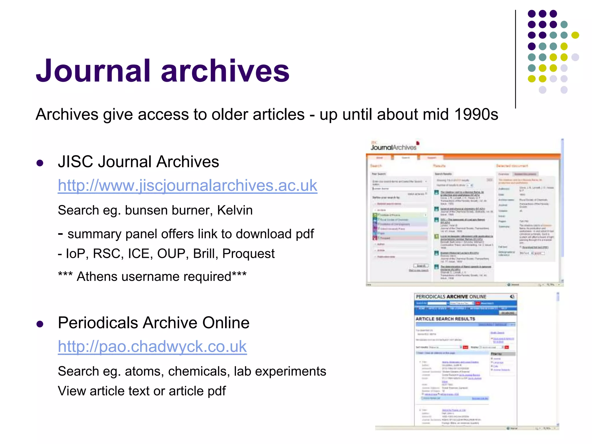 Journal archivesArchives give access to older articles - up until about mid 1990sJISC Journal Archiveshttp://www.jiscjournalarchives.ac.ukSearch eg. bunsen burner, Kelvin	- summary panel offers link to download pdf	- IoP, RSC, ICE, OUP, Brill, Proquest*** Athens username required***Periodicals Archive Onlinehttp://pao.chadwyck.co.ukSearch eg. atoms, chemicals, lab experiments	View article text or article pdf