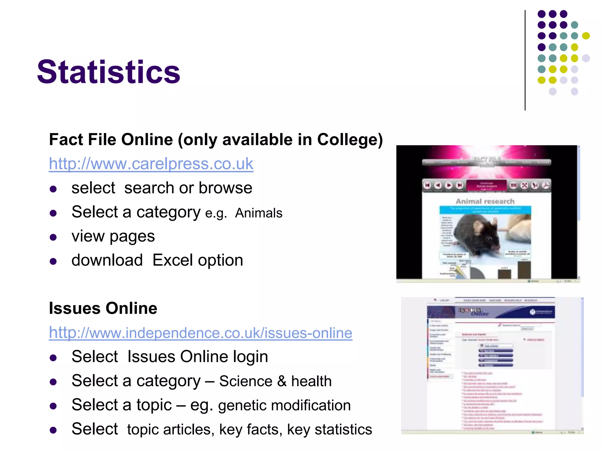 StatisticsFact File Online (only available in College)http://www.carelpress.co.ukselect  search or browseSelect a category e.g.  Animalsview pagesdownload  Excel optionIssues Onlinehttp://www.independence.co.uk/issues-onlineSelect  Issues Online loginSelect a category – Science & healthSelect a topic – eg. genetic modificationSelect  topic articles, key facts, key statistics