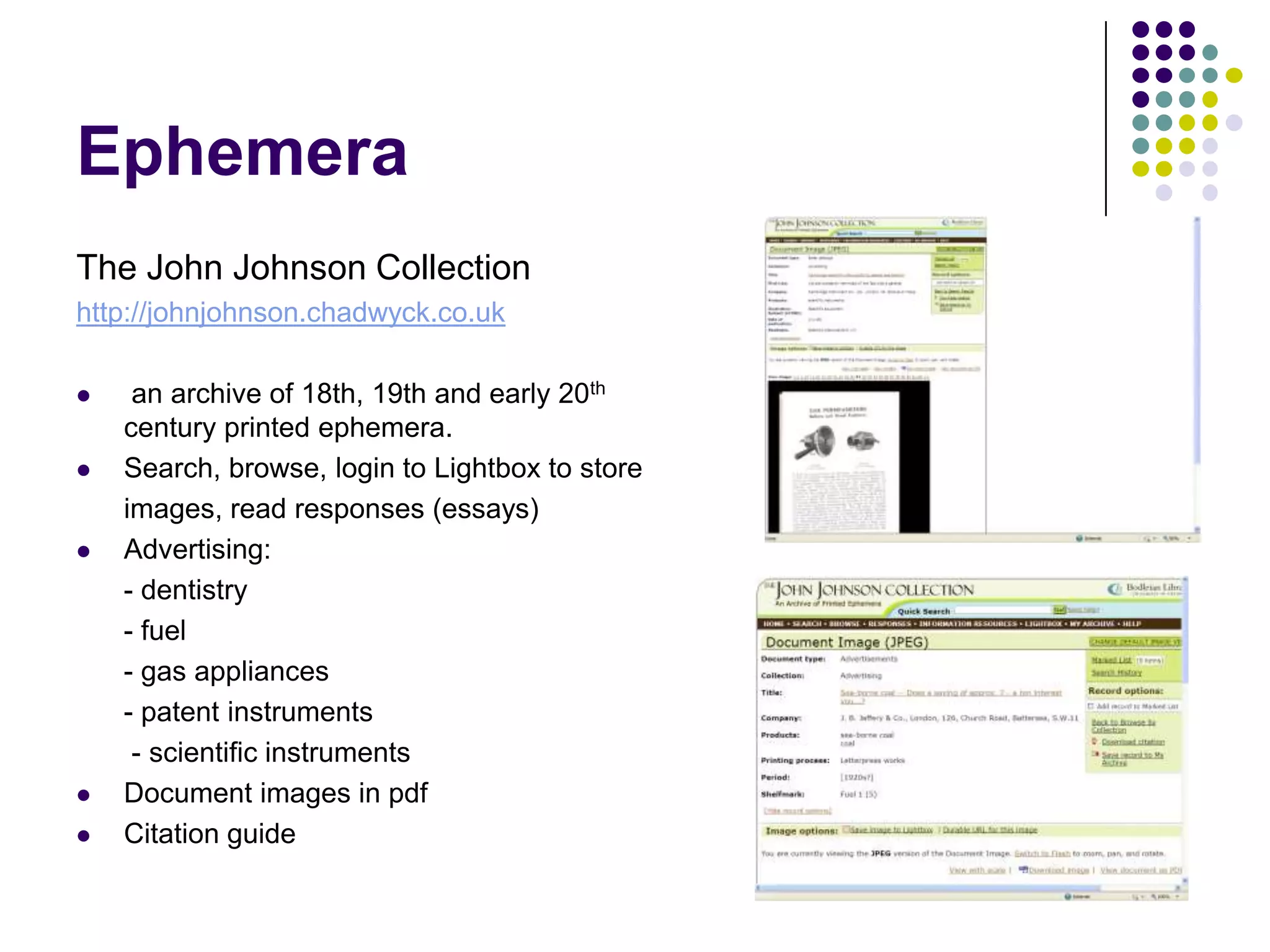 EphemeraThe John Johnson Collectionhttp://johnjohnson.chadwyck.co.uk an archive of 18th, 19th and early 20th century printed ephemera.Search, browse, login to Lightbox to store	images, read responses (essays)Advertising:	- dentistry	- fuel	- gas appliances	- patent instruments	 - scientific instrumentsDocument images in pdfCitation guide