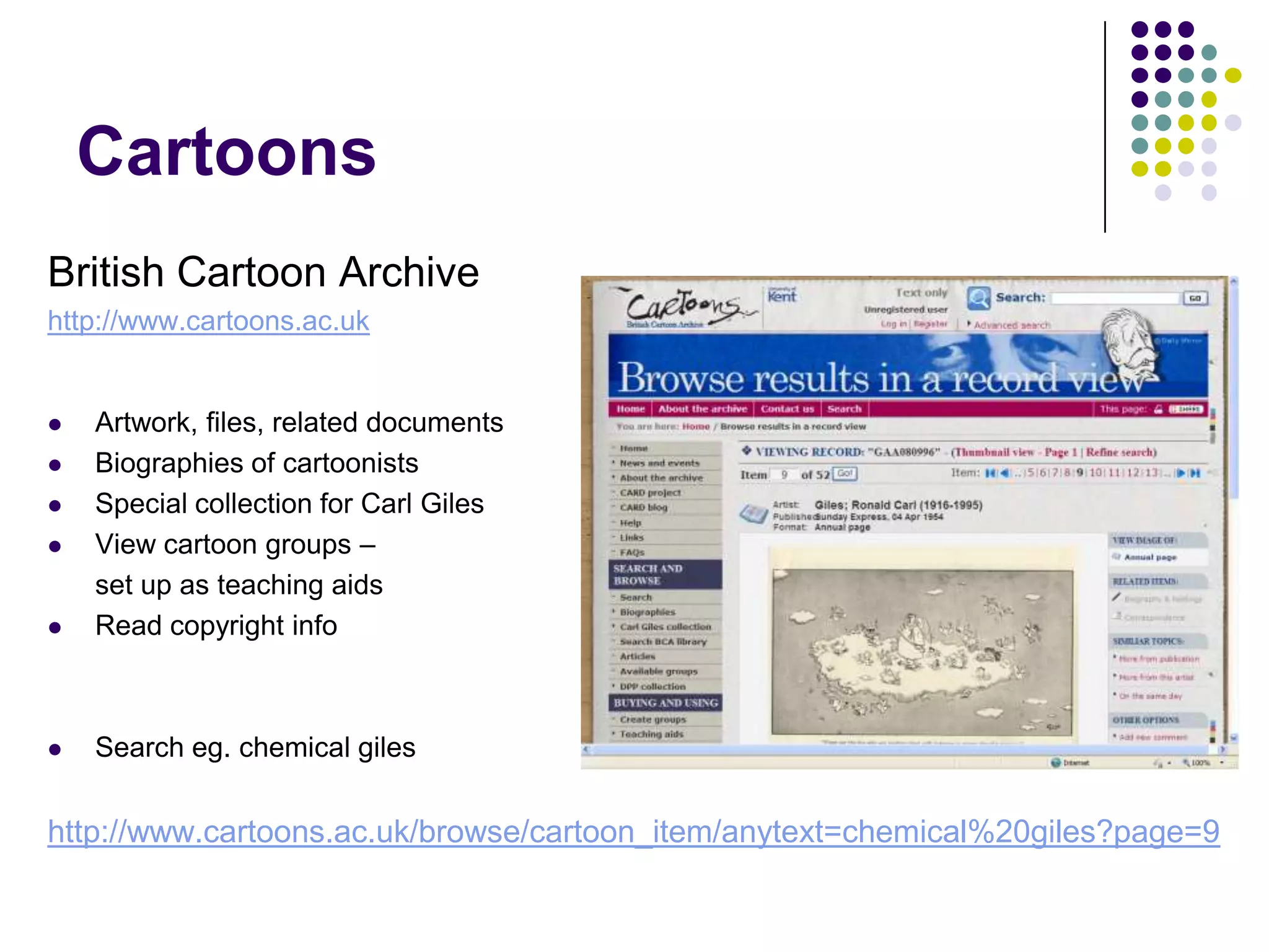 CartoonsBritish Cartoon Archivehttp://www.cartoons.ac.ukArtwork, files, related documentsBiographies of cartoonistsSpecial collection for Carl GilesView cartoon groups – 	set up as teaching aidsRead copyright infoSearch eg. chemical gileshttp://www.cartoons.ac.uk/browse/cartoon_item/anytext=chemical%20giles?page=9