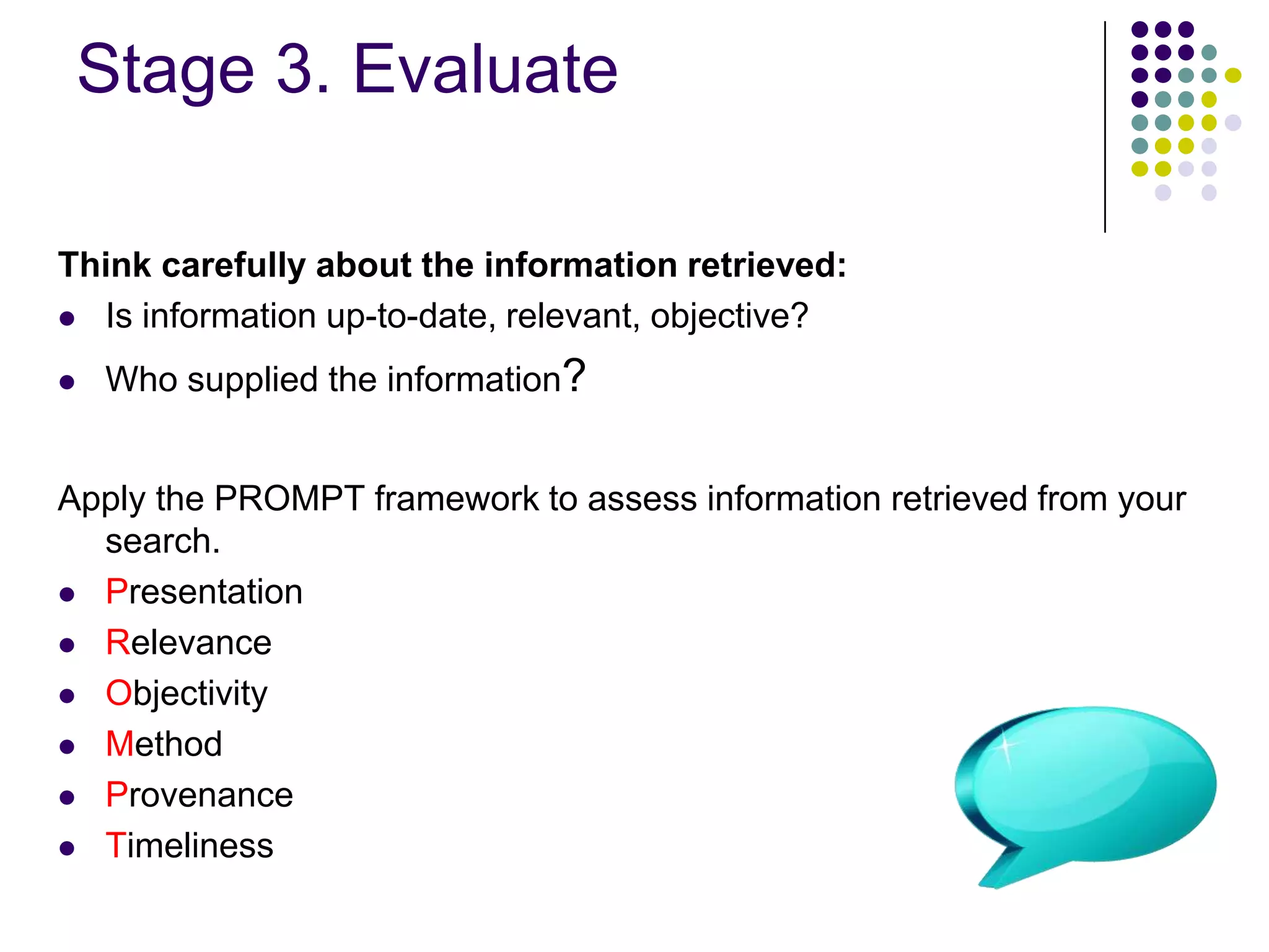 Stage 3. Evaluate Think carefully about the information retrieved:Is information up-to-date, relevant, objective?Who supplied the information?Apply the PROMPT framework to assess information retrieved from your search.PresentationRelevanceObjectivityMethodProvenanceTimeliness