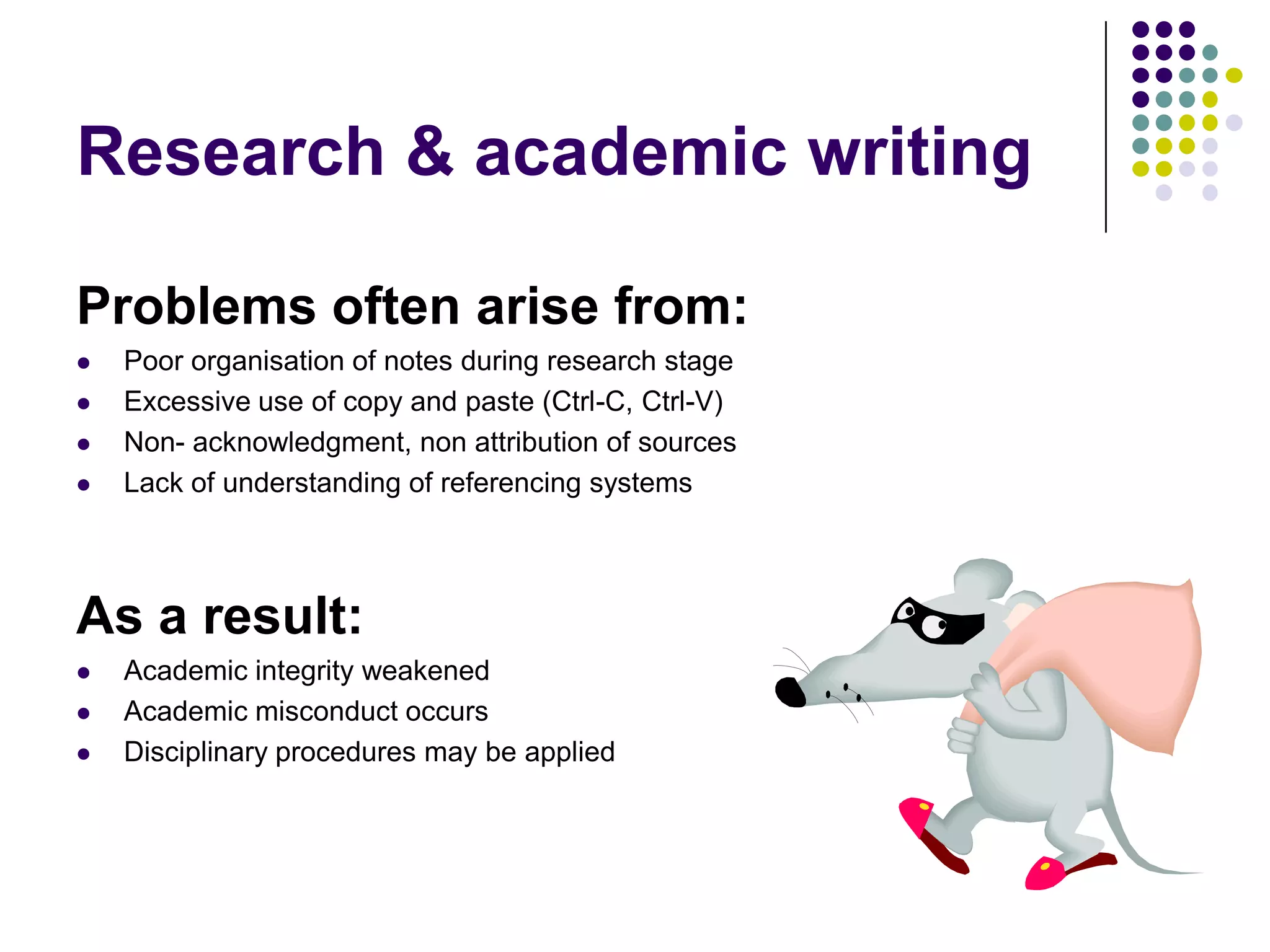 Problems often arise from:Poor organisation of notes during research stageExcessive use of copy and paste (Ctrl-C, Ctrl-V) Non- acknowledgment, non attribution of sourcesLack of understanding of referencing systemsAs a result:Academic integrity weakenedAcademic misconduct occursDisciplinary procedures may be appliedResearch & academic writing