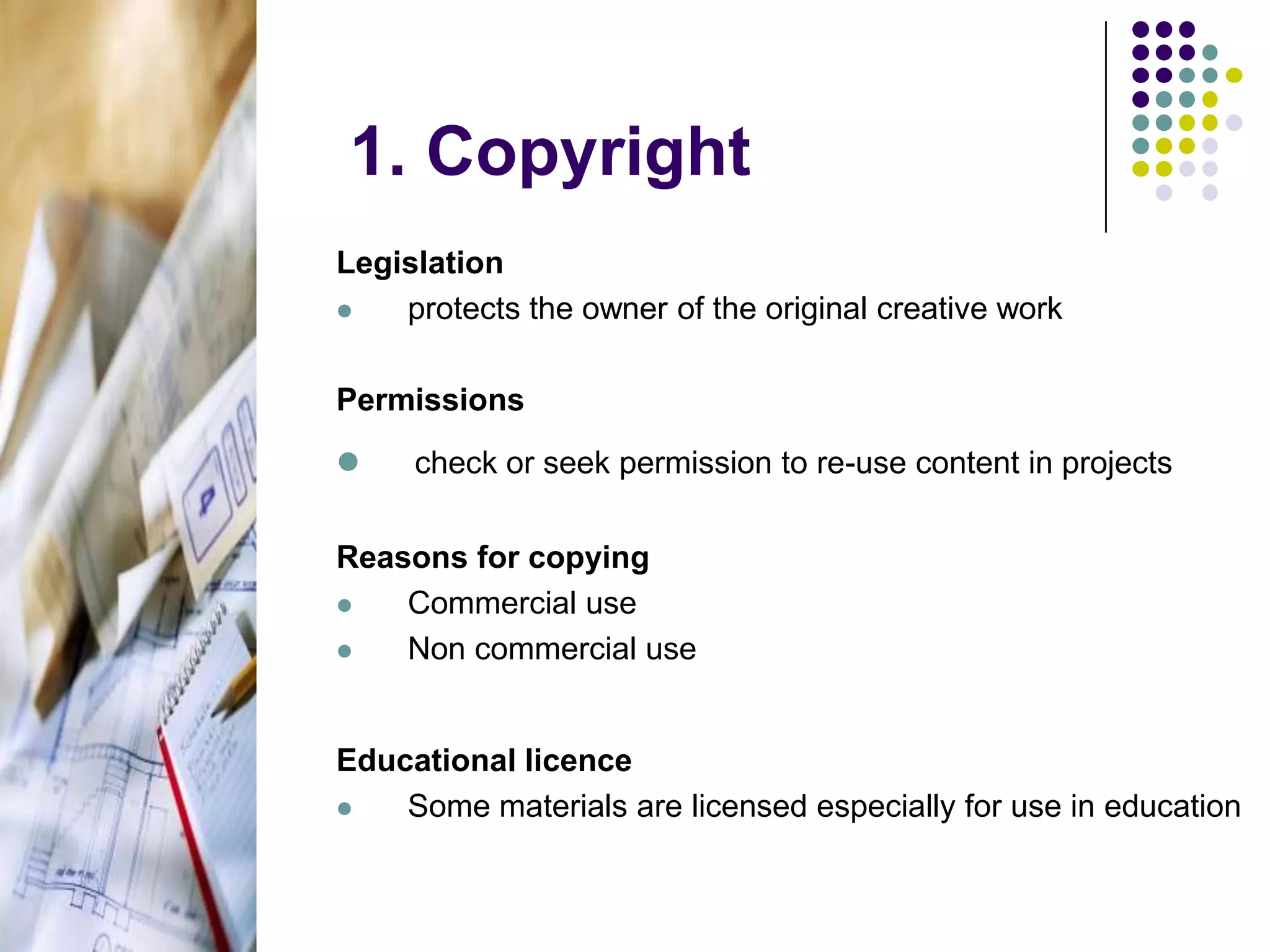 		 1. Copyright Legislationprotects the owner of the original creative workPermissionscheck or seek permission to re-use content in projectsReasons for copyingCommercial useNon commercial useEducational licenceSome materials are licensed especially for use in education.