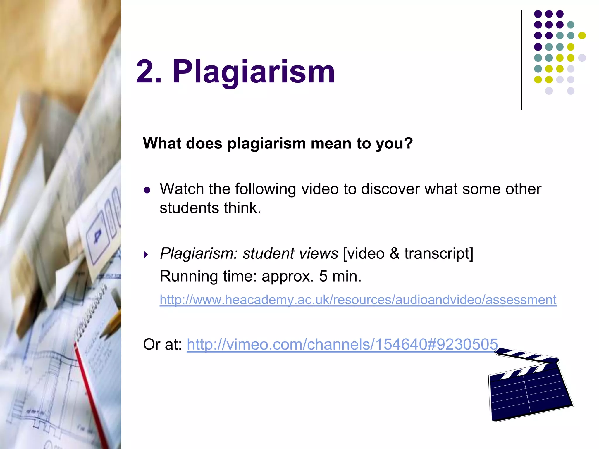 2. PlagiarismWhat does plagiarism mean to you?Watch the following video to discover what some other students think.Plagiarism: student views [video & transcript]	Running time: approx. 5 min.http://www.heacademy.ac.uk/resources/audioandvideo/assessmentOr at: http://vimeo.com/channels/154640#9230505