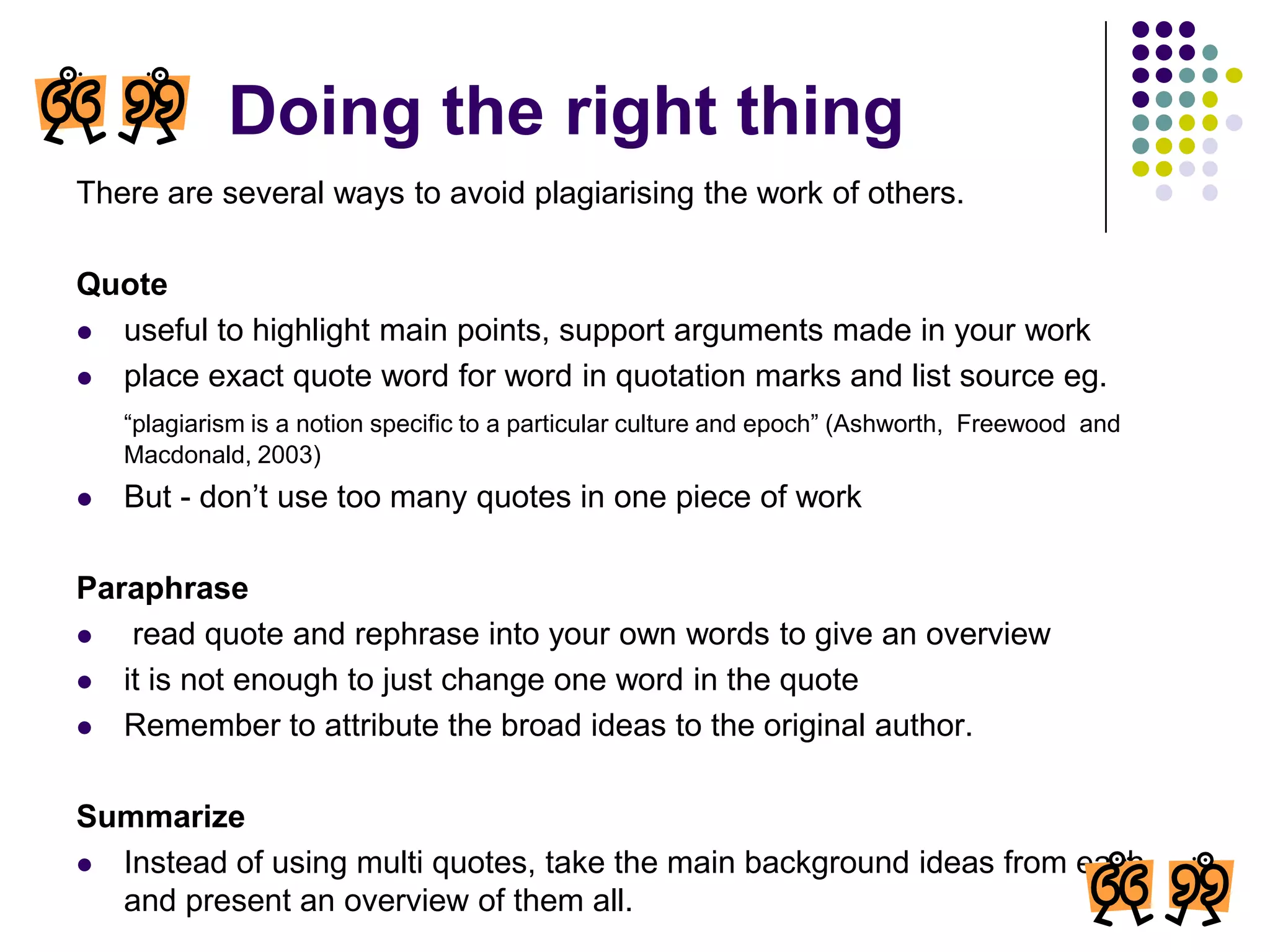 Doing the right thingThere are several ways to avoid plagiarising the work of others.Quoteuseful to highlight main points, support arguments made in your workplace exact quote word for word in quotation marks and list source eg.“plagiarism is a notion specific to a particular culture and epoch” (Ashworth,  Freewood  and Macdonald, 2003)But - don’t use too many quotes in one piece of workParaphrase read quote and rephrase into your own words to give an overviewit is not enough to just change one word in the quoteRemember to attribute the broad ideas to the original author.SummarizeInstead of using multi quotes, take the main background ideas from each and present an overview of them all.