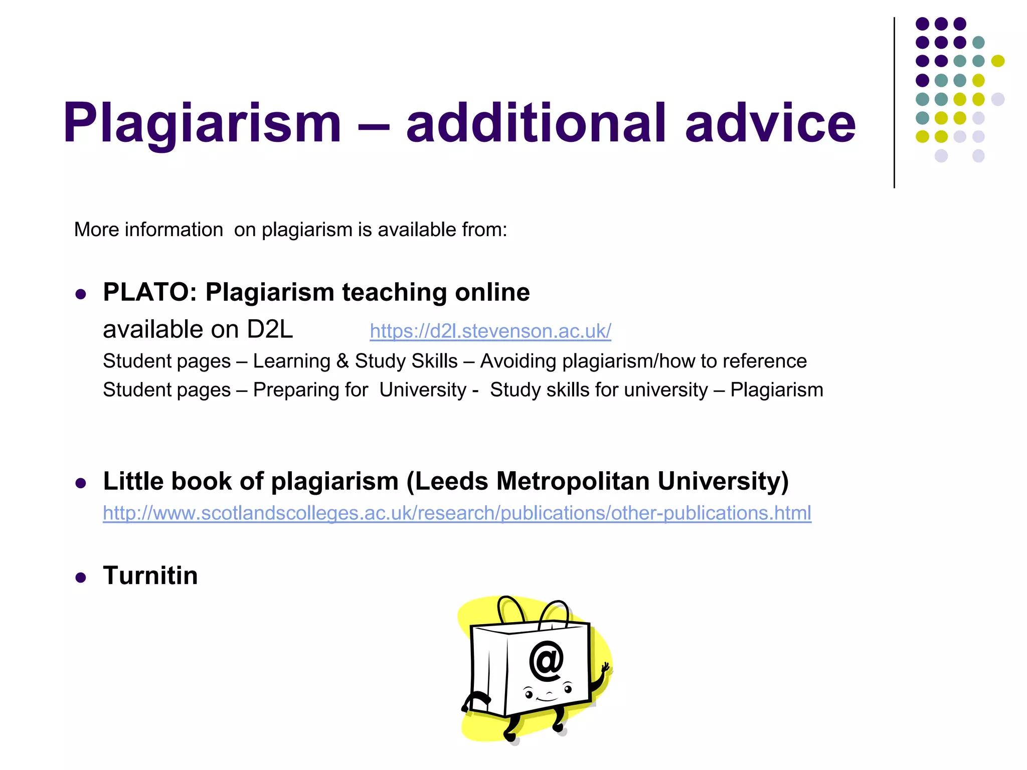 More information  on plagiarism is available from:PLATO: Plagiarism teaching online	available on D2Lhttps://d2l.stevenson.ac.uk/	Student pages – Learning & Study Skills – Avoiding plagiarism/how to reference	Student pages – Preparing for  University -  Study skills for university – PlagiarismLittle book of plagiarism (Leeds Metropolitan University)http://www.scotlandscolleges.ac.uk/research/publications/other-publications.htmlTurnitinPlagiarism – additional advice