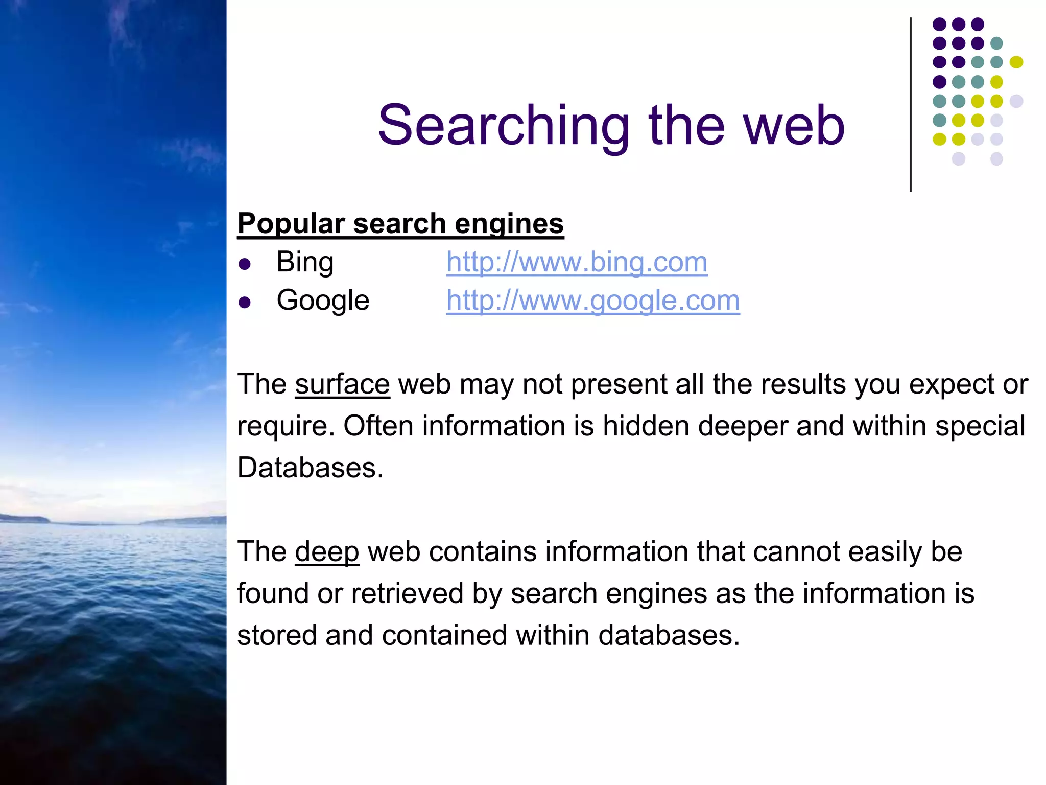 deep webSearching the webPopular search enginesBing		http://www.bing.comGoogle	http://www.google.comThe surface web may not present all the results you expect orrequire. Often information is hidden deeper and within specialDatabases.The deep web contains information that cannot easily be found or retrieved by search engines as the information is stored and contained within databases.