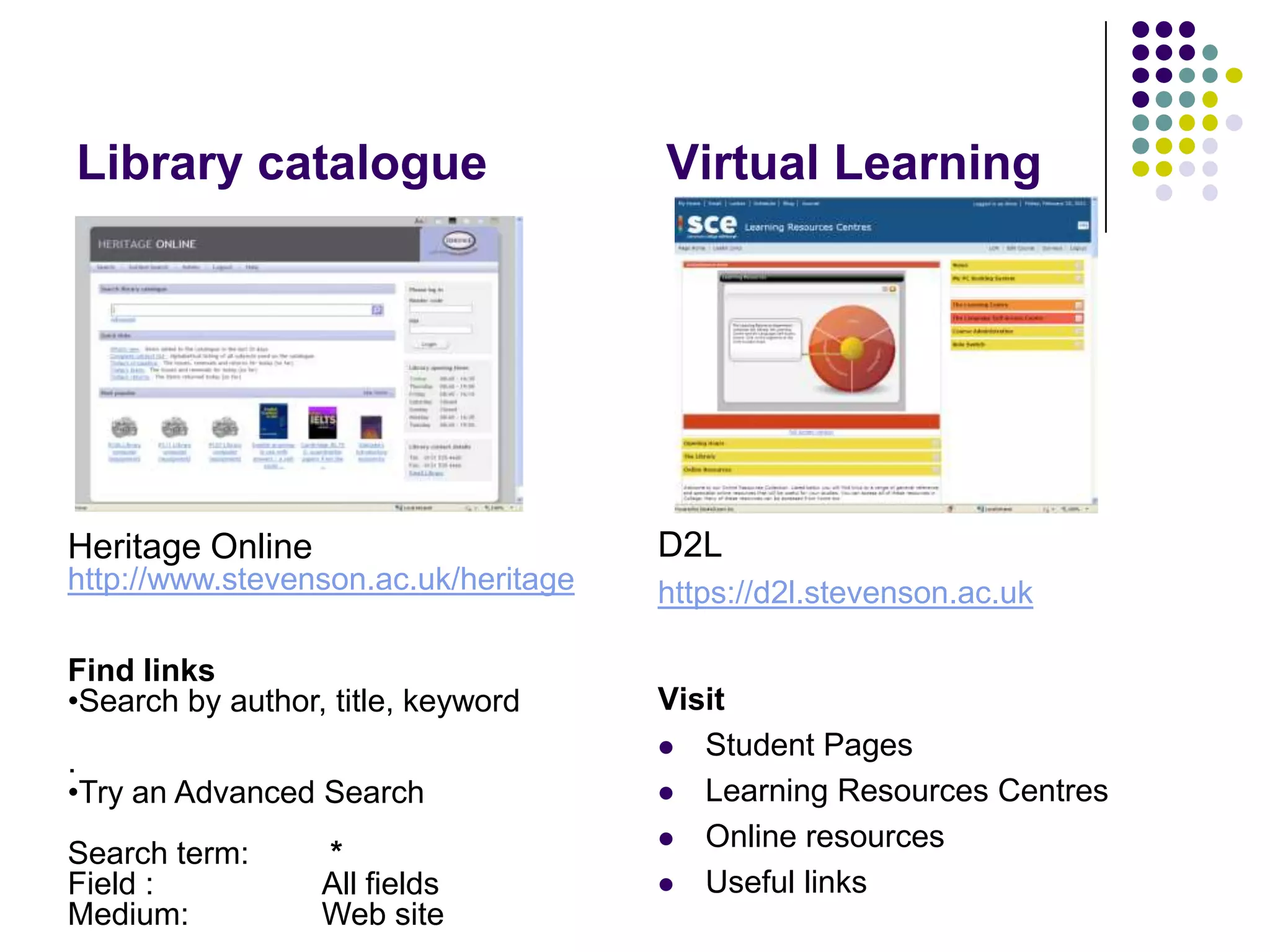 Library catalogue	      Virtual LearningD2Lhttps://d2l.stevenson.ac.ukVisit Student PagesLearning Resources CentresOnline resourcesUseful linksHeritage Onlinehttp://www.stevenson.ac.uk/heritageFind links Search by author, title, keyword.Try an Advanced SearchSearch term:	 *Field :		All fields Medium: 	Web site