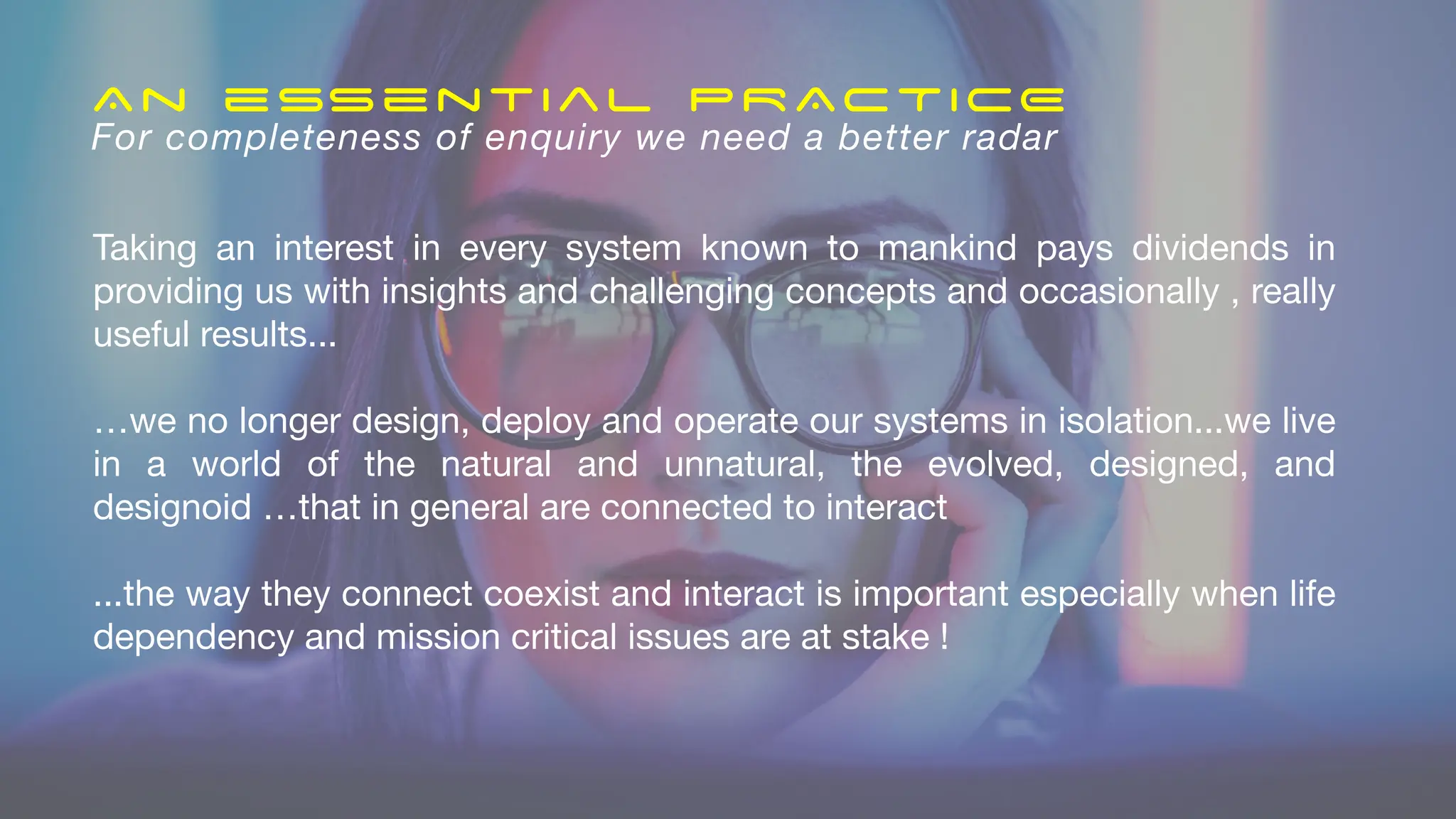 Taking an interest in every system known to mankind pays dividends in
providing us with insights and challenging concepts and occasionally , really
useful results...
…we no longer design, deploy and operate our systems in isolation...we live
in a world of the natural and unnatural, the evolved, designed, and
designoid …that in general are connected to interact
...the way they connect coexist and interact is important especially when life
dependency and mission critical issues are at stake !
An essential PRACTICE
For completeness of enquiry we need a better radar
 