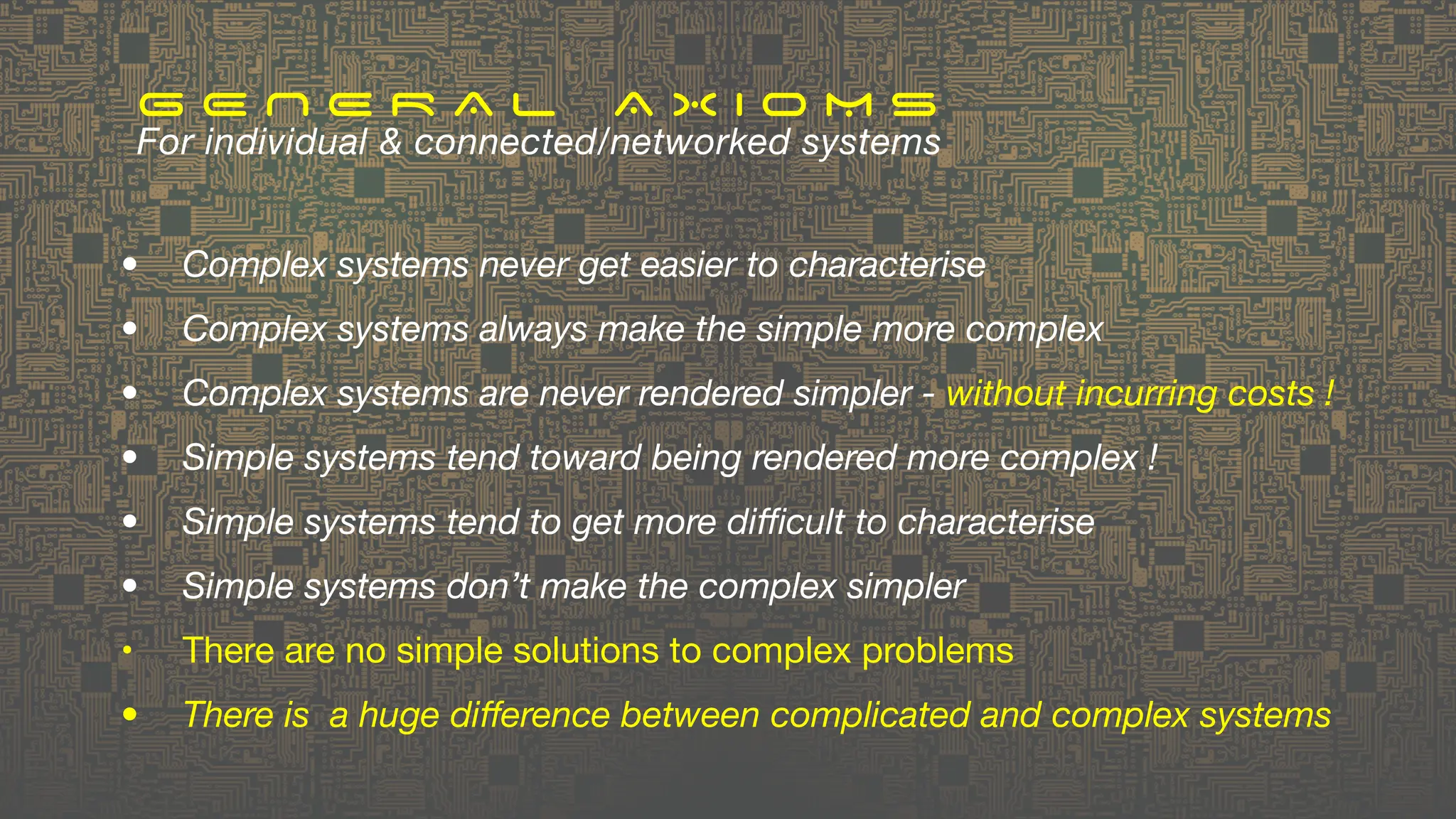 • Complex systems never get easier to characterise
• Complex systems always make the simple more complex
• Complex systems are never rendered simpler - without incurring costs !
• Simple systems tend toward being rendered more complex !
• Simple systems tend to get more di
ffi
cult to characterise
• Simple systems don’t make the complex simpler
• There are no simple solutions to complex problems
• There is a huge di
ff
erence between complicated and complex systems
G E N E R A L A X I O M S
For individual & connected/networked systems
 