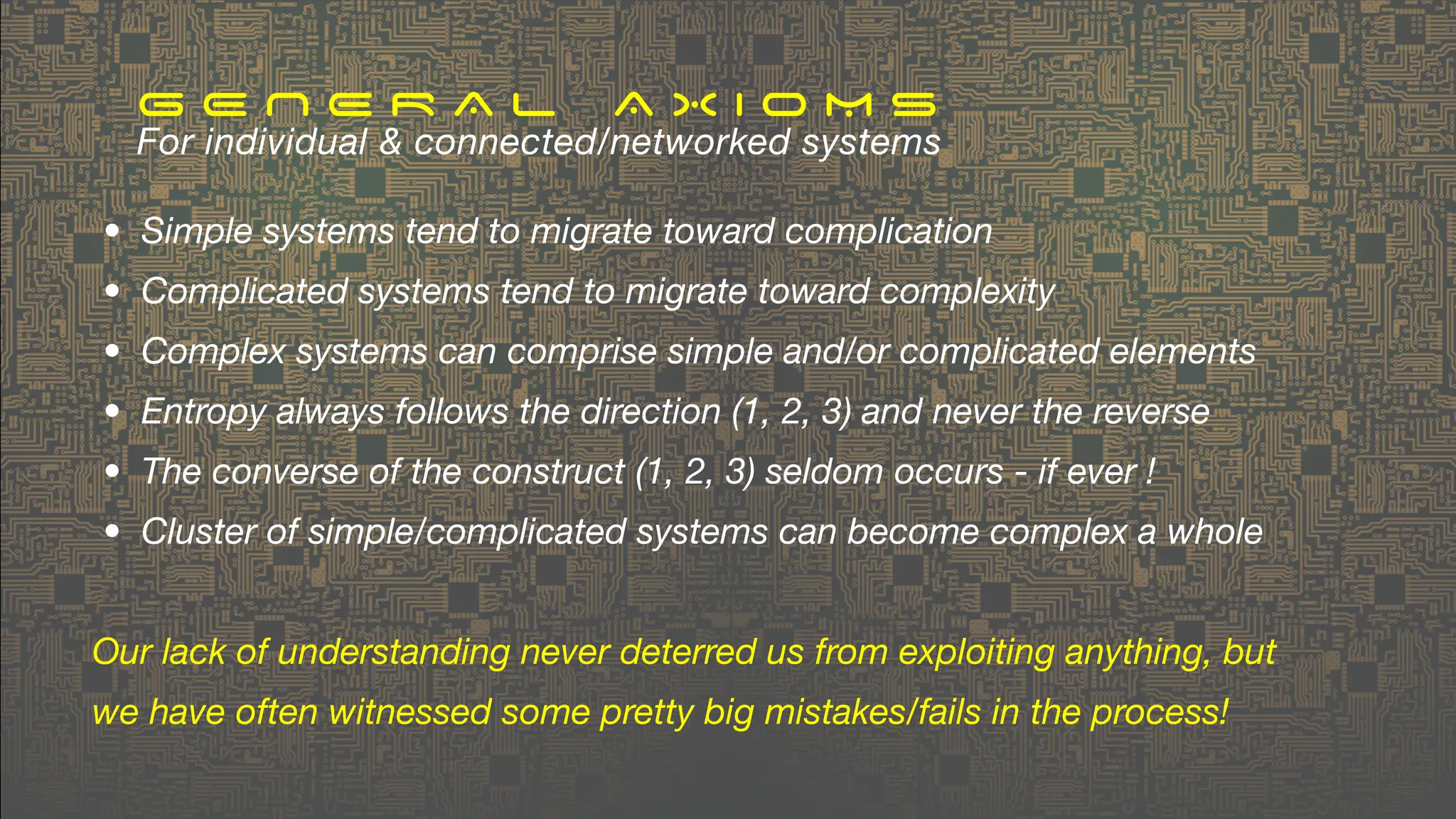 • Simple systems tend to migrate toward complication
• Complicated systems tend to migrate toward complexity
• Complex systems can comprise simple and/or complicated elements
• Entropy always follows the direction (1, 2, 3) and never the reverse
• The converse of the construct (1, 2, 3) seldom occurs - if ever !
• Cluster of simple/complicated systems can become complex a whole
Our lack of understanding never deterred us from exploiting anything, but
we have often witnessed some pretty big mistakes/fails in the process!
G E N E R A L A X I O M S
For individual & connected/networked systems
 
