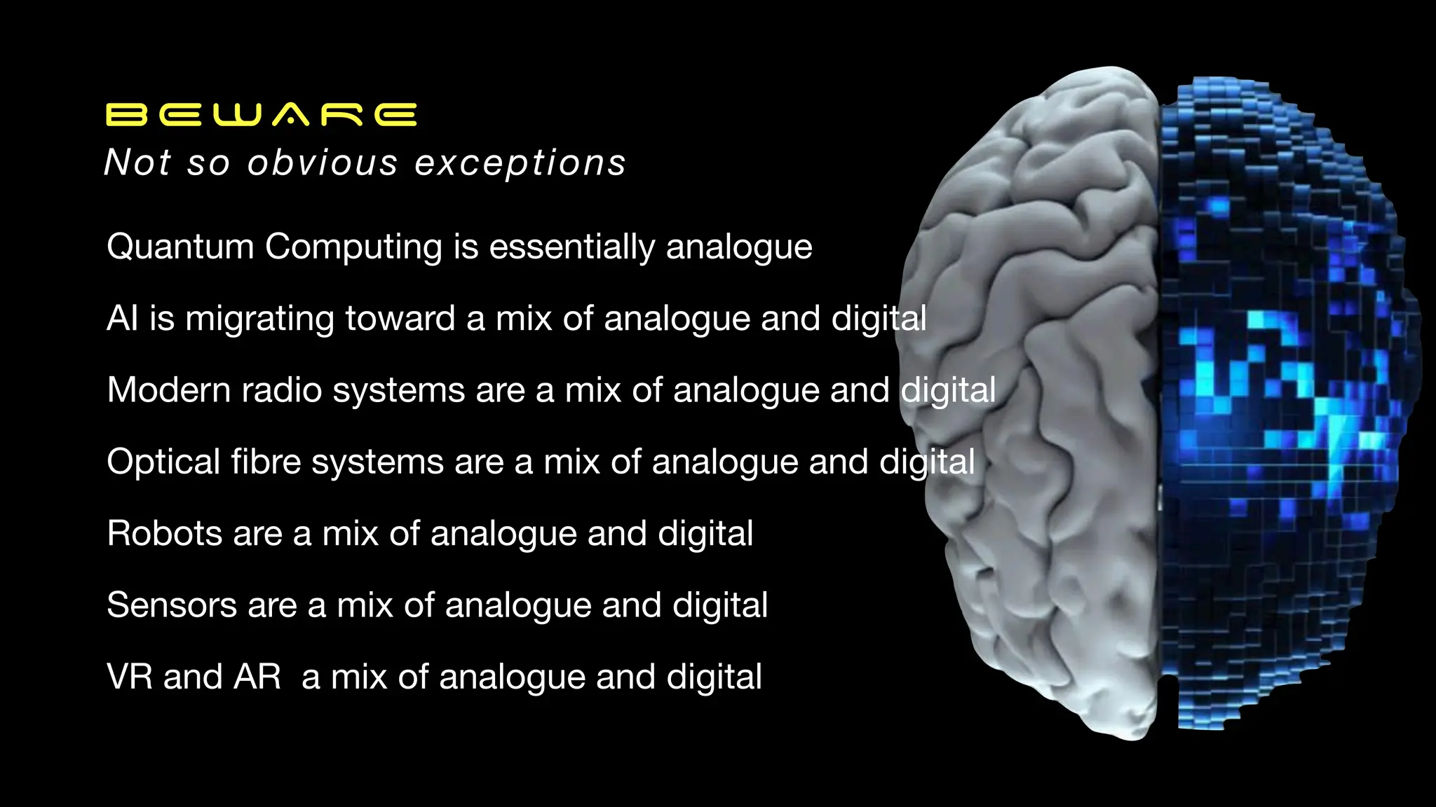 BEWARE
Not so obvious exceptions
Quantum Computing is essentially analogue
AI is migrating toward a mix of analogue and digital
Modern radio systems are a mix of analogue and digital
Optical
fi
bre systems are a mix of analogue and digital
Robots are a mix of analogue and digital
Sensors are a mix of analogue and digital
VR and AR a mix of analogue and digital
 