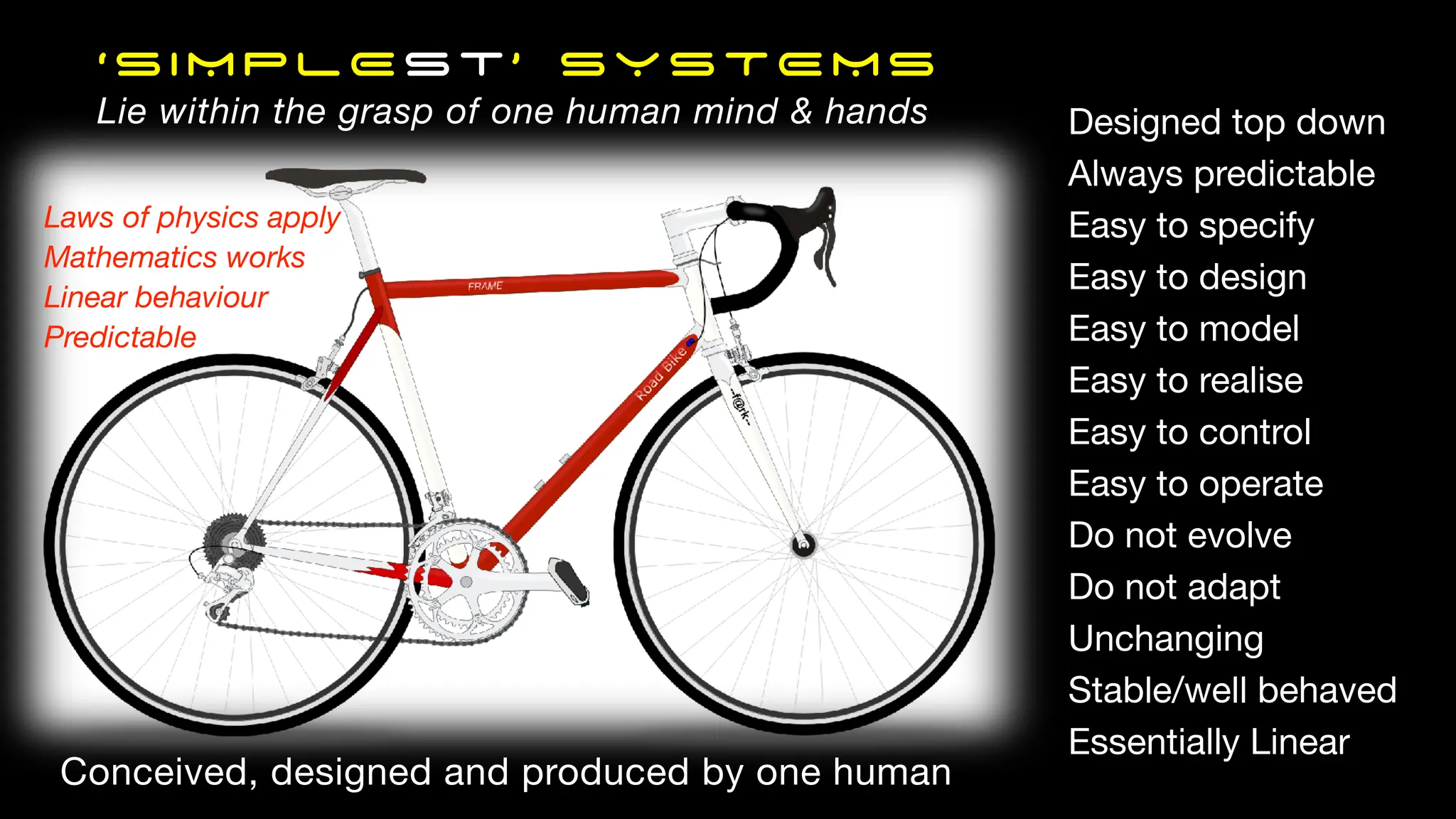 ‘SIMPLEst’ SYSTEMS
Lie within the grasp of one human mind & hands Designed top down
Always predictable
Easy to specify
Easy to design
Easy to model
Easy to realise
Easy to control
Easy to operate
Do not evolve
Do not adapt
Unchanging
Stable/well behaved
Essentially Linear
Laws of physics apply
Mathematics works
Linear behaviour
Predictable
Conceived, designed and produced by one human
 