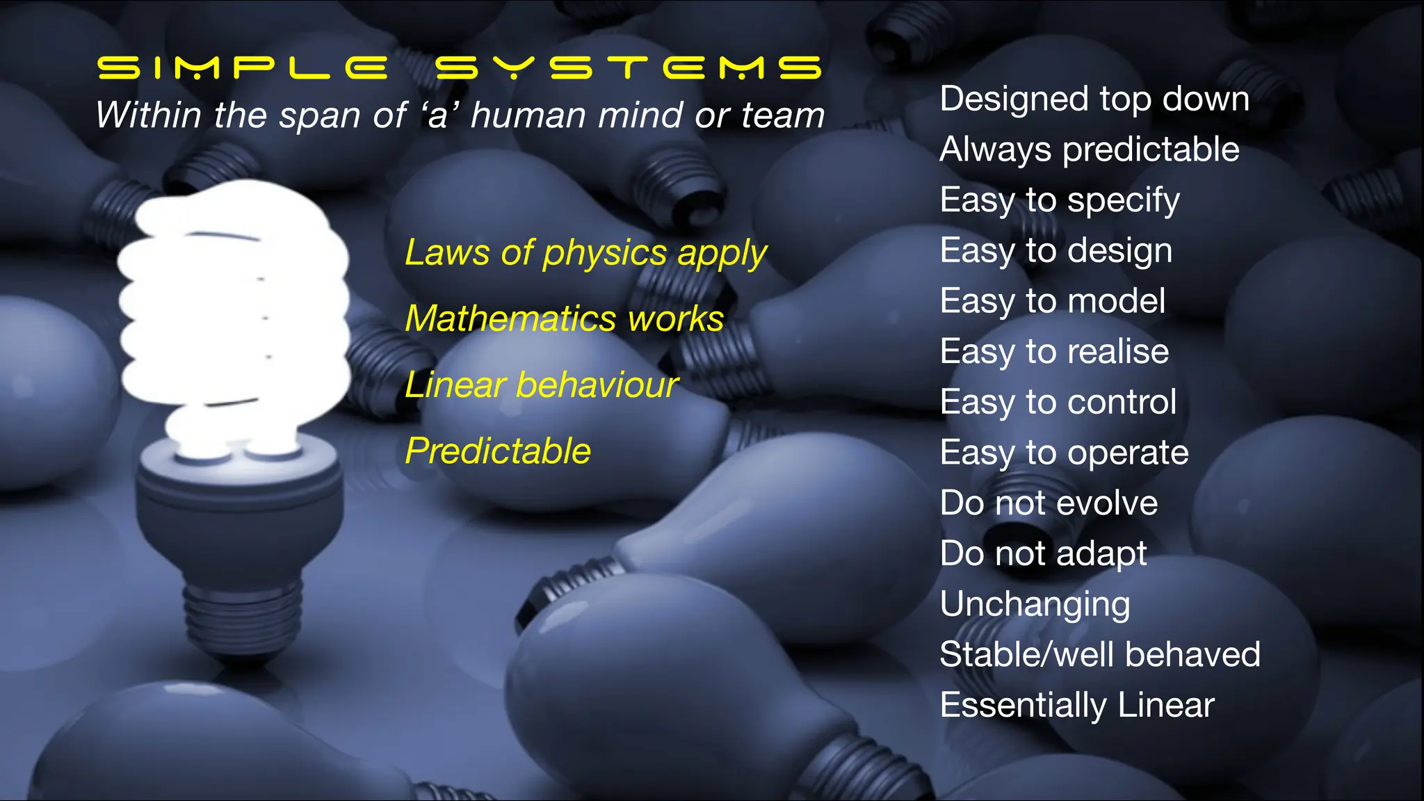 S I M P L E S Y S T E M S
Within the span of ‘a’ human mind or team Designed top down
Always predictable
Easy to specify
Easy to design
Easy to model
Easy to realise
Easy to control
Easy to operate
Do not evolve
Do not adapt
Unchanging
Stable/well behaved
Essentially Linear
Laws of physics apply
Mathematics works
Linear behaviour
Predictable
 