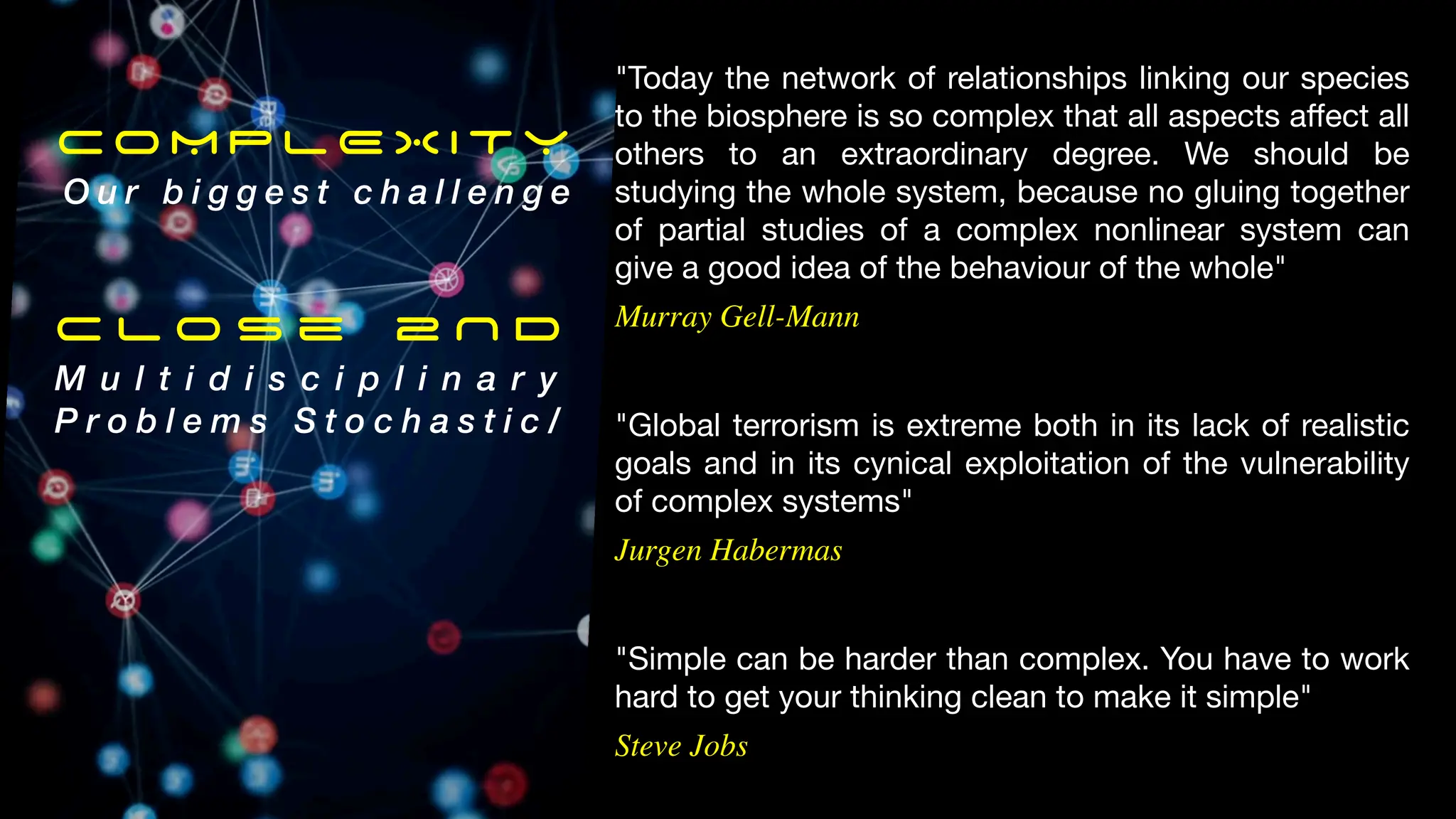 "Simple can be harder than complex. You have to work
hard to get your thinking clean to make it simple"
Steve Jobs
"Global terrorism is extreme both in its lack of realistic
goals and in its cynical exploitation of the vulnerability
of complex systems"
Jurgen Habermas
"Today the network of relationships linking our species
to the biosphere is so complex that all aspects a
ff
ect all
others to an extraordinary degree. We should be
studying the whole system, because no gluing together
of partial studies of a complex nonlinear system can
give a good idea of the behaviour of the whole"
Murray Gell-Mann
COMPLEXITY
O u r b i g g e s t c h a l l e n g e
C l o s e 2 N D
M u l t i d i s c i p l i n a r y
P r o b l e m s S t o c h a s t i c /
 