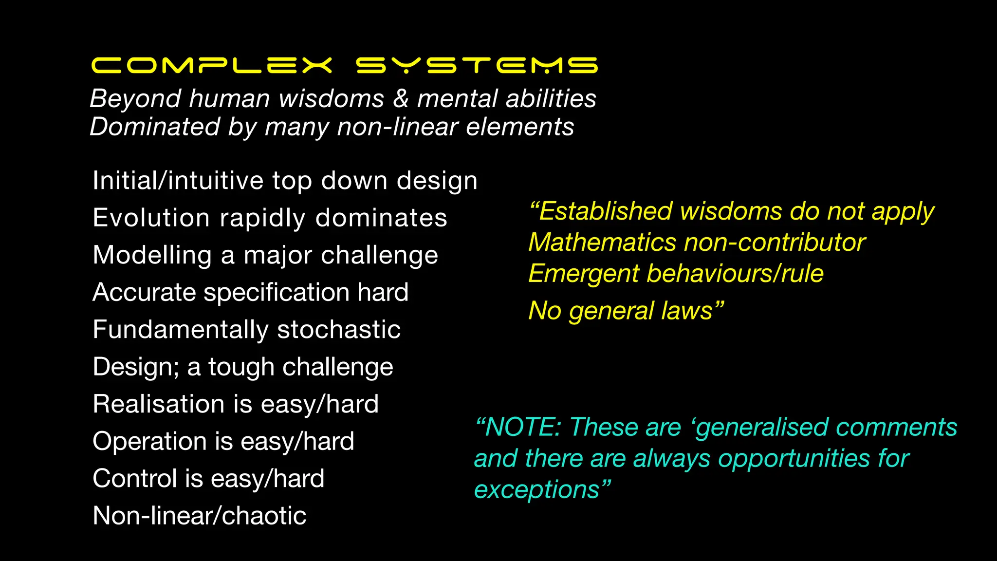Initial/intuitive top down design
Evolution rapidly dominates
Modelling a major challenge
Accurate speci
fi
cation hard
Fundamentally stochastic
Design; a tough challenge
Realisation is easy/hard
Operation is easy/hard
Control is easy/hard
Non-linear/chaotic
Complex SYSTEMS
Beyond human wisdoms & mental abilities
Dominated by many non-linear elements
“Established wisdoms do not apply
Mathematics non-contributor
Emergent behaviours/rule
No general laws”
“NOTE: These are ‘generalised comments
and there are always opportunities for
exceptions”
 