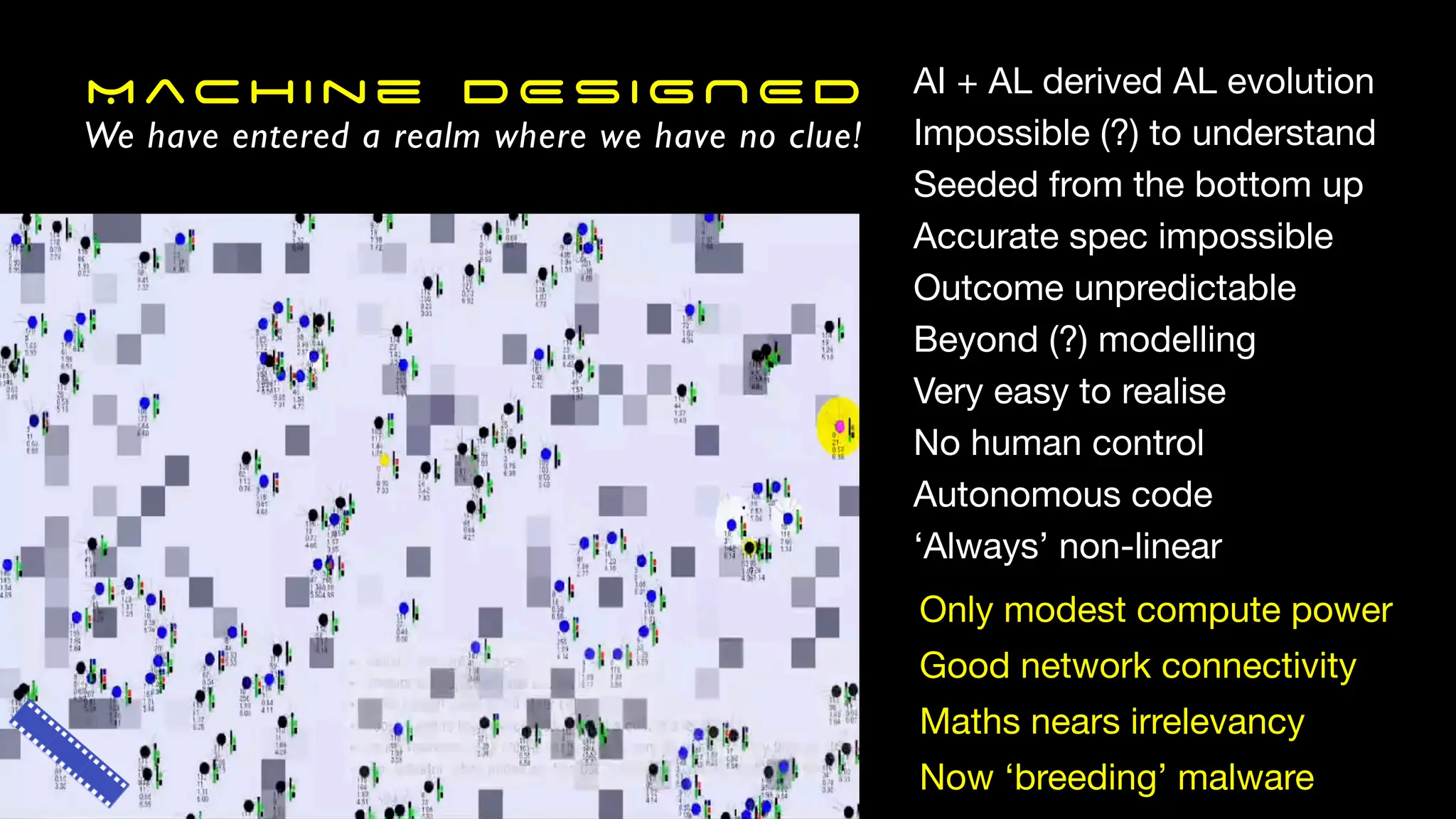 Machine DESIGNED
We have entered a realm where we have no clue!
AI + AL derived AL evolution
Impossible (?) to understand
Seeded from the bottom up
Accurate spec impossible
Outcome unpredictable
Beyond (?) modelling
Very easy to realise
No human control
Autonomous code
‘Always’ non-linear
Only modest compute power
Good network connectivity
Maths nears irrelevancy
Now ‘breeding’ malware
 