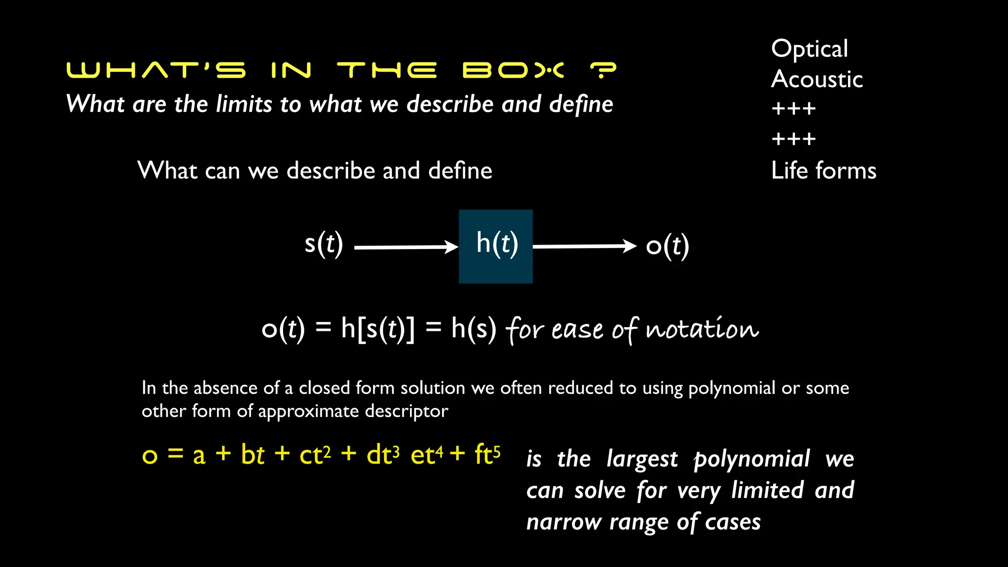 What’s in THE BOX ?
What are the limits to what we describe and de
fi
ne
s(t) h(t) o(t)
What can we describe and de
fi
ne
Optical
Acoustic
+++
+++
Life forms
o(t) = h[s(t)] = h(s) for ease of notation
o = a + bt + ct2 + dt3 et4 + ft5 is the largest polynomial we
can solve for very limited and
narrow range of cases
In the absence of a closed form solution we often reduced to using polynomial or some
other form of approximate descriptor
 