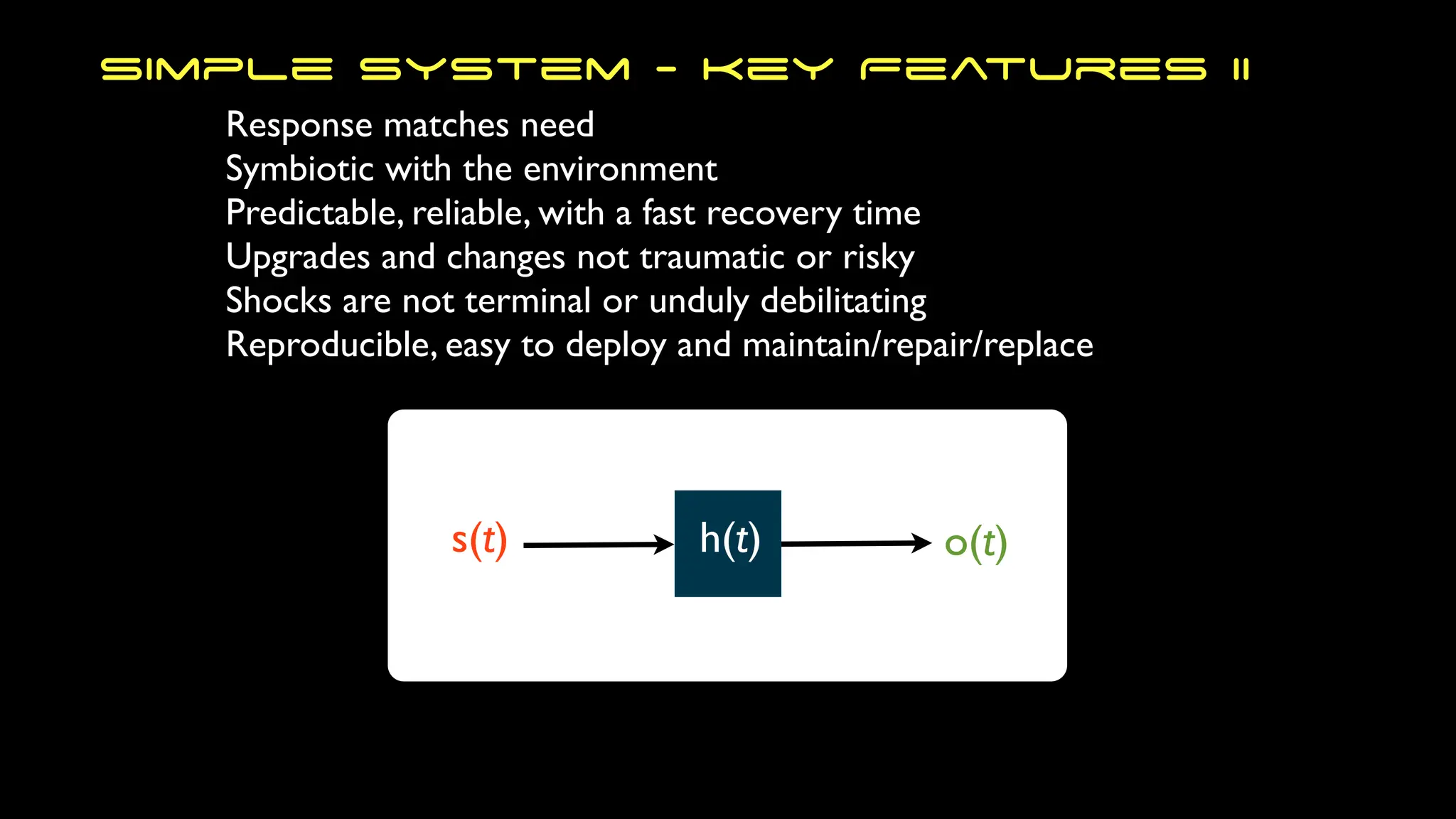 Response matches need
Symbiotic with the environment
Predictable, reliable, with a fast recovery time
Upgrades and changes not traumatic or risky
Shocks are not terminal or unduly debilitating
Reproducible, easy to deploy and maintain/repair/replace
Simple System - Key Features II
s(t) h(t) o(t)
 