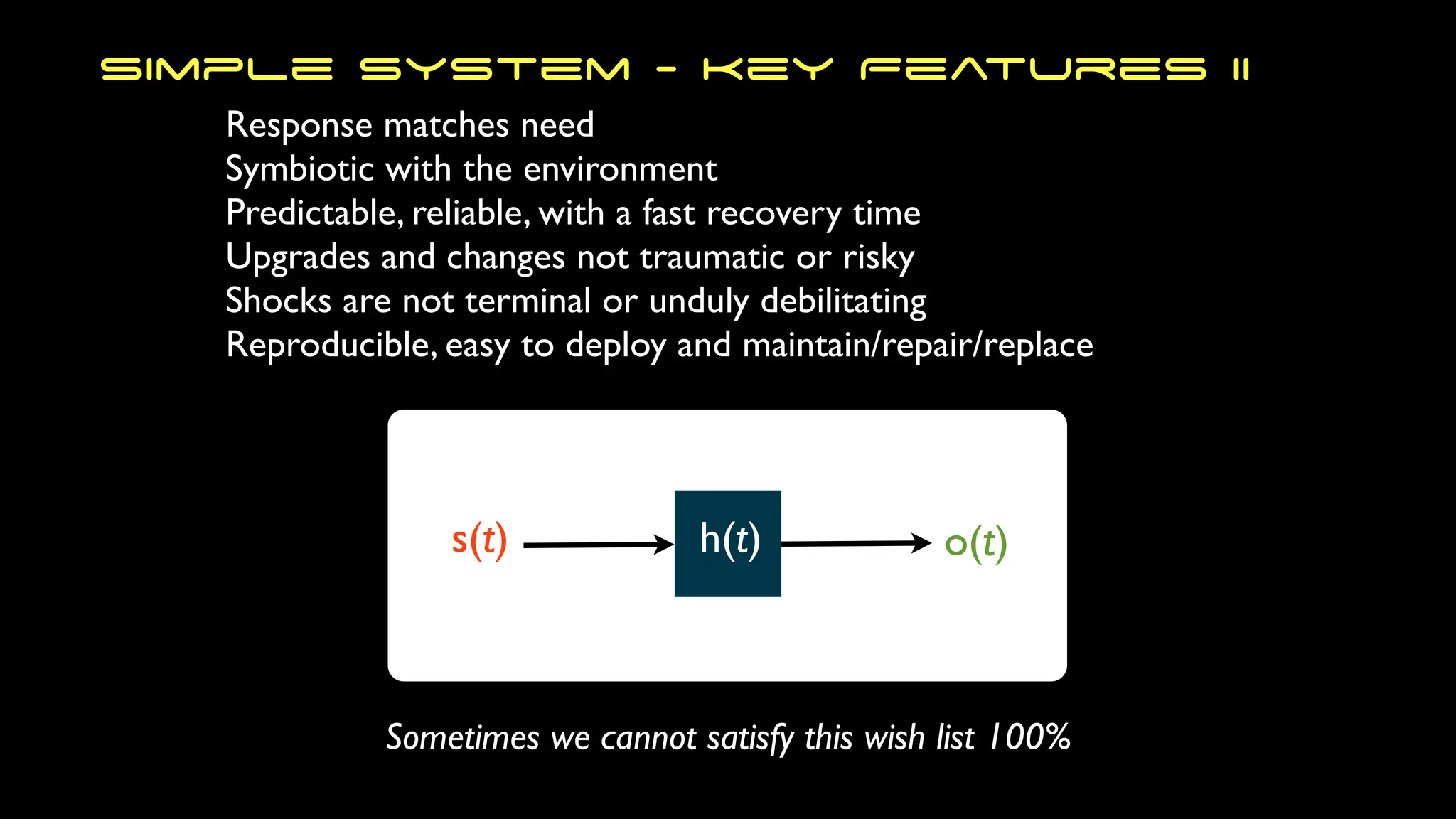 Response matches need
Symbiotic with the environment
Predictable, reliable, with a fast recovery time
Upgrades and changes not traumatic or risky
Shocks are not terminal or unduly debilitating
Reproducible, easy to deploy and maintain/repair/replace
Simple System - Key Features II
s(t) h(t) o(t)
Sometimes we cannot satisfy this wish list 100%
 