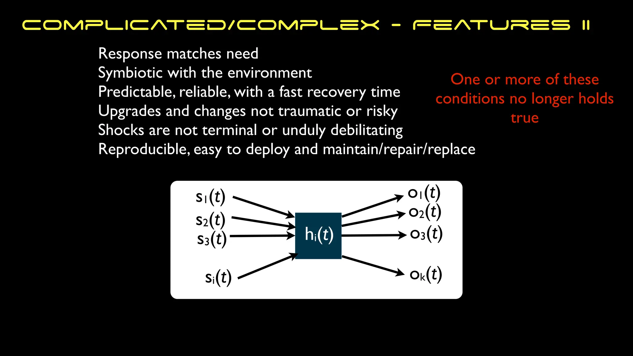 s1(t)
s2(t)
s3(t)
si(t)
o1(t)
ok(t)
o3(t)
o2(t)
hi(t)
One or more of these
conditions no longer holds
true
Response matches need
Symbiotic with the environment
Predictable, reliable, with a fast recovery time
Upgrades and changes not traumatic or risky
Shocks are not terminal or unduly debilitating
Reproducible, easy to deploy and maintain/repair/replace
Complicated/Complex - Features II
 