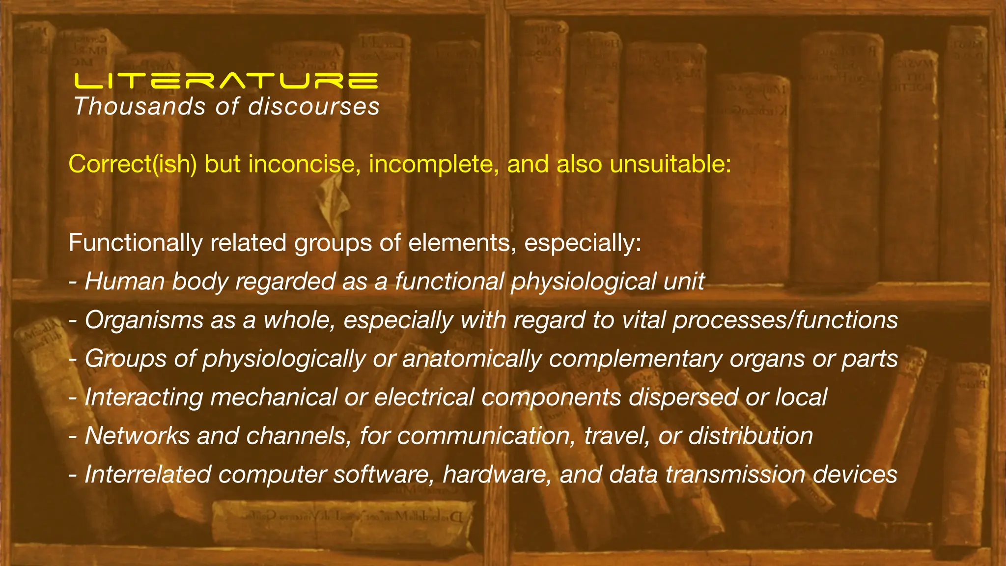 Functionally related groups of elements, especially:
- Human body regarded as a functional physiological unit
- Organisms as a whole, especially with regard to vital processes/functions
- Groups of physiologically or anatomically complementary organs or parts
- Interacting mechanical or electrical components dispersed or local
- Networks and channels, for communication, travel, or distribution
- Interrelated computer software, hardware, and data transmission devices
Correct(ish) but inconcise, incomplete, and also unsuitable:
literature
Thousands of discourses
 