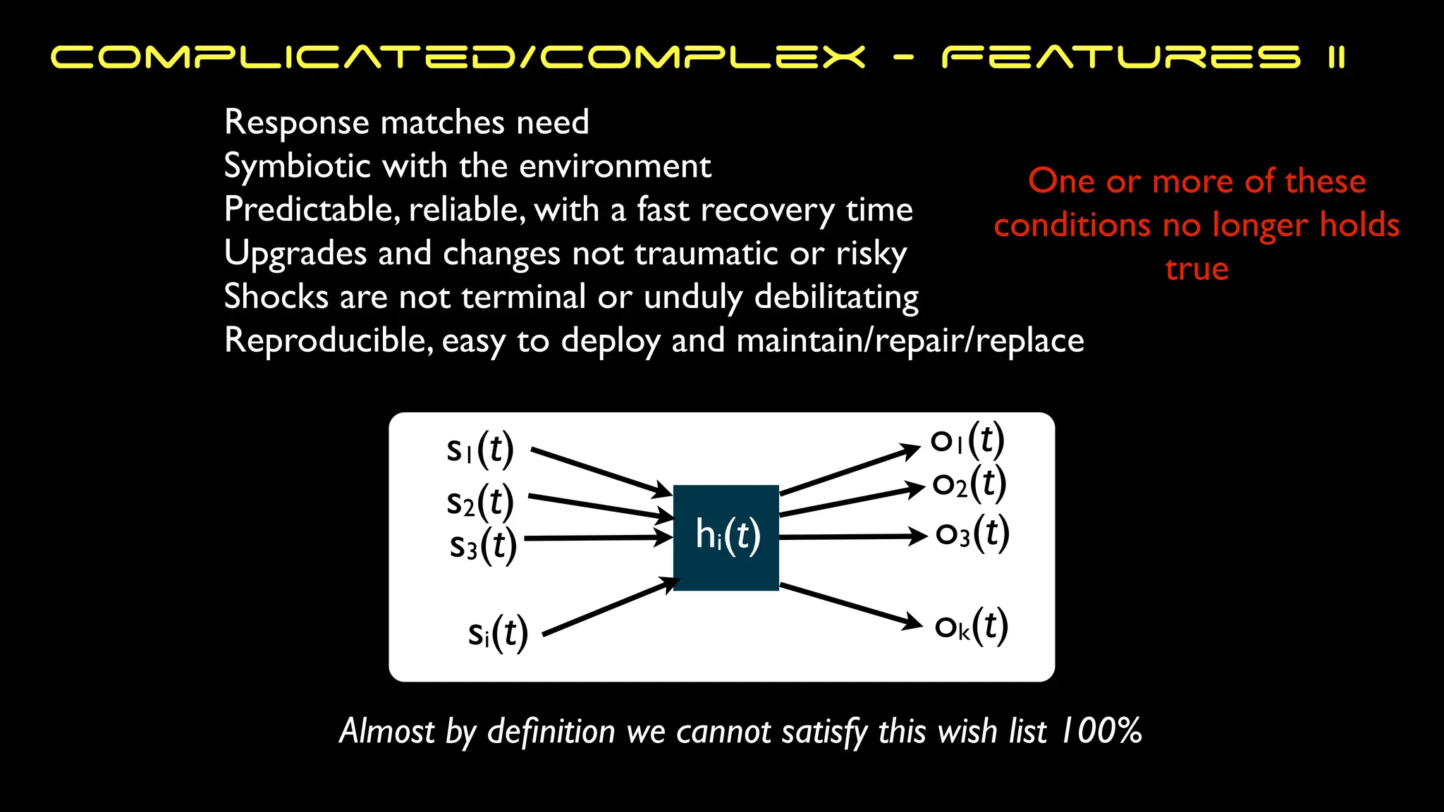 s1(t)
s2(t)
s3(t)
si(t)
o1(t)
ok(t)
o3(t)
o2(t)
hi(t)
One or more of these
conditions no longer holds
true
Response matches need
Symbiotic with the environment
Predictable, reliable, with a fast recovery time
Upgrades and changes not traumatic or risky
Shocks are not terminal or unduly debilitating
Reproducible, easy to deploy and maintain/repair/replace
Almost by de
fi
nition we cannot satisfy this wish list 100%
Complicated/Complex - Features II
 