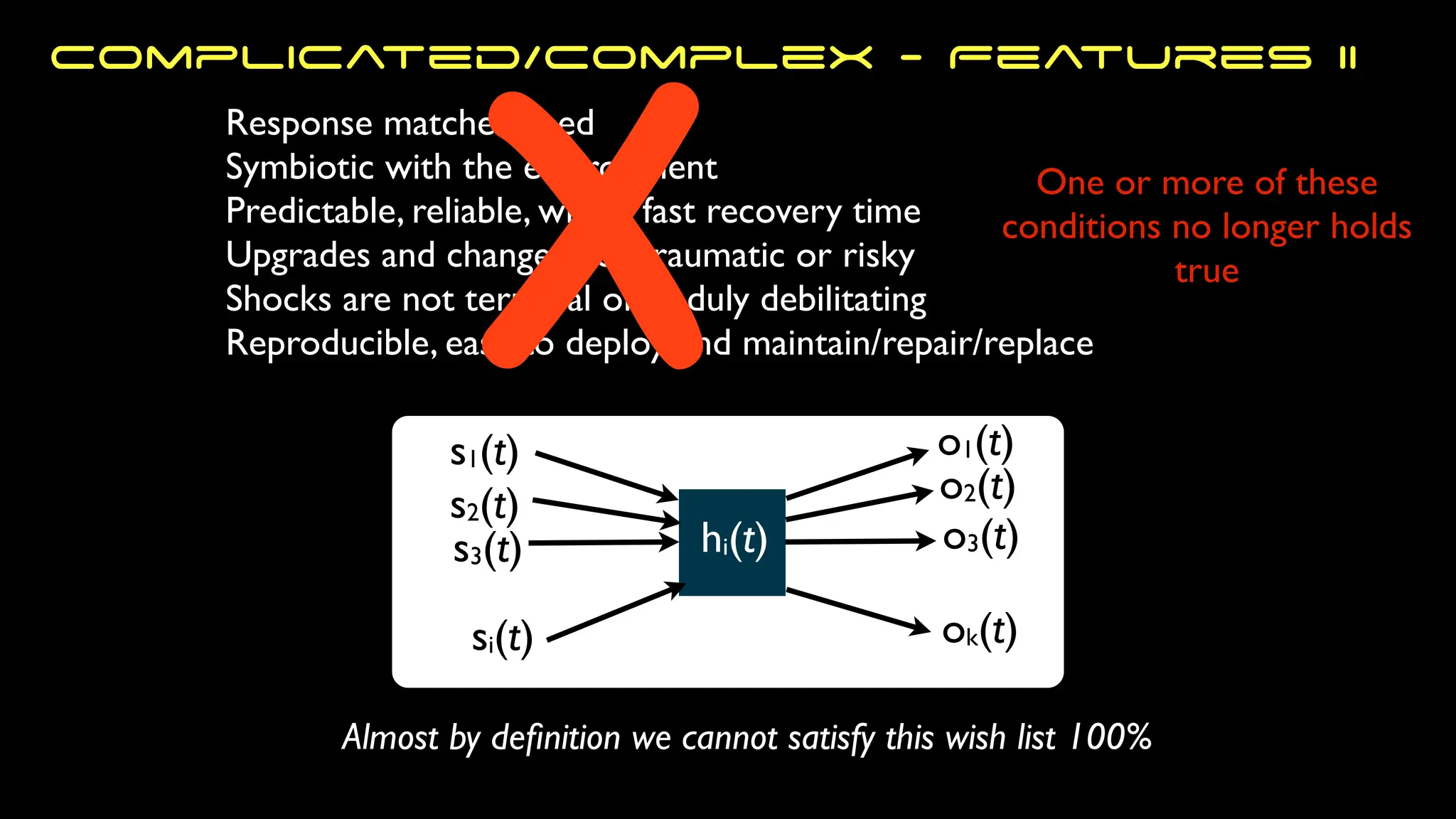 s1(t)
s2(t)
s3(t)
si(t)
o1(t)
ok(t)
o3(t)
o2(t)
hi(t)
One or more of these
conditions no longer holds
true
Response matches need
Symbiotic with the environment
Predictable, reliable, with a fast recovery time
Upgrades and changes not traumatic or risky
Shocks are not terminal or unduly debilitating
Reproducible, easy to deploy and maintain/repair/replace
Almost by de
fi
nition we cannot satisfy this wish list 100%
X
Complicated/Complex - Features II
 