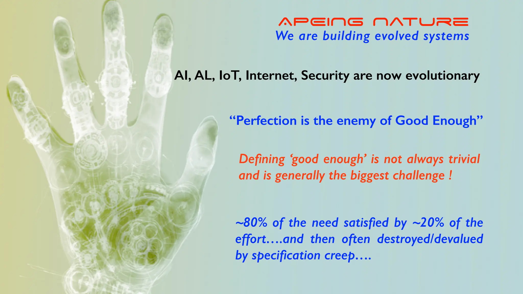 “Perfection is the enemy of Good Enough”
De
fi
ning ‘good enough’ is not always trivial
and is generally the biggest challenge !
~80% of the need satis
fi
ed by ~20% of the
effort….and then often destroyed/devalued
by speci
fi
cation creep….
APEING Nature
We are building evolved systems
AI, AL, IoT, Internet, Security are now evolutionary
 