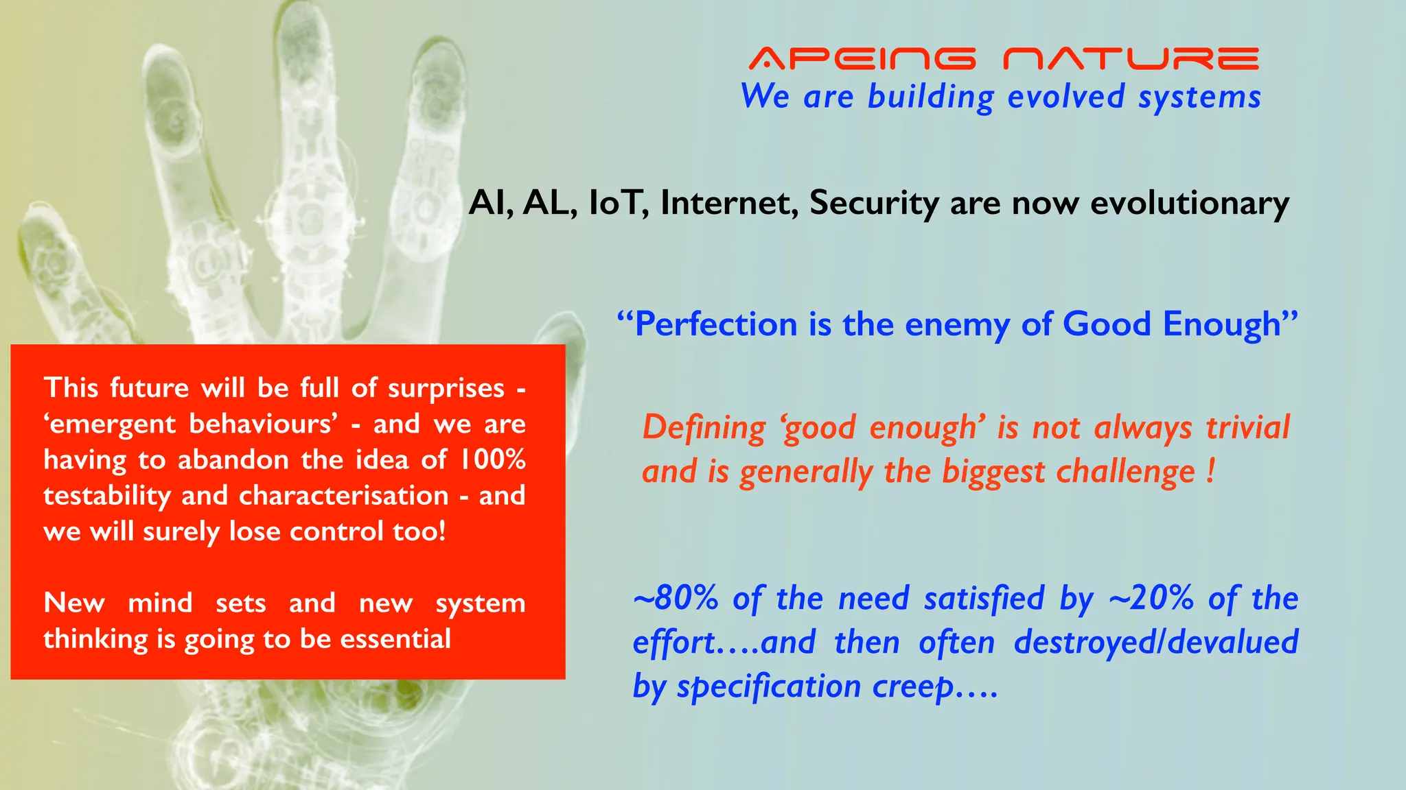 “Perfection is the enemy of Good Enough”
De
fi
ning ‘good enough’ is not always trivial
and is generally the biggest challenge !
~80% of the need satis
fi
ed by ~20% of the
effort….and then often destroyed/devalued
by speci
fi
cation creep….
APEING Nature
We are building evolved systems
AI, AL, IoT, Internet, Security are now evolutionary
This future will be full of surprises -
‘emergent behaviours’ - and we are
having to abandon the idea of 100%
testability and characterisation - and
we will surely lose control too!
New mind sets and new system
thinking is going to be essential
 