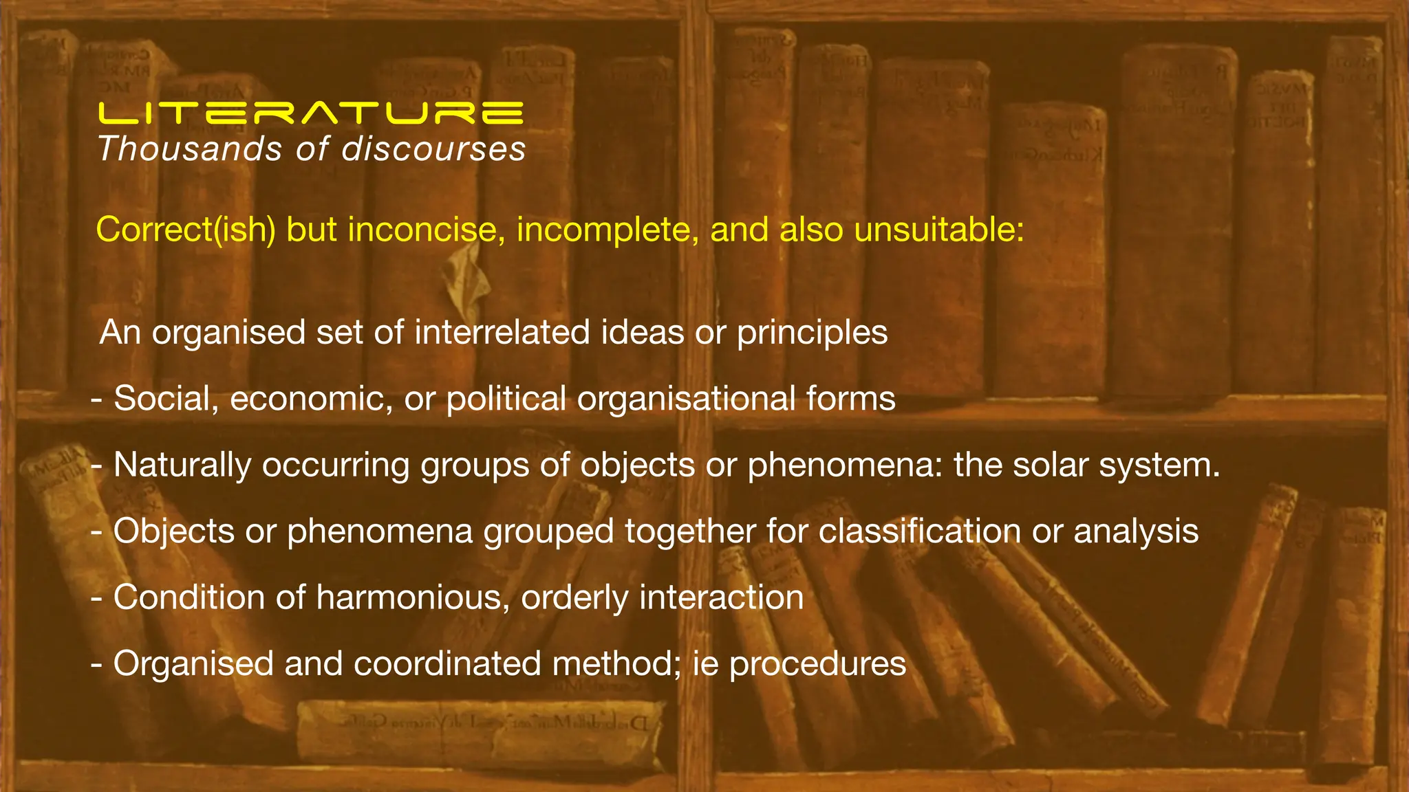 An organised set of interrelated ideas or principles
- Social, economic, or political organisational forms
- Naturally occurring groups of objects or phenomena: the solar system.
- Objects or phenomena grouped together for classi
fi
cation or analysis
- Condition of harmonious, orderly interaction
- Organised and coordinated method; ie procedures
literature
Thousands of discourses
Correct(ish) but inconcise, incomplete, and also unsuitable:
 