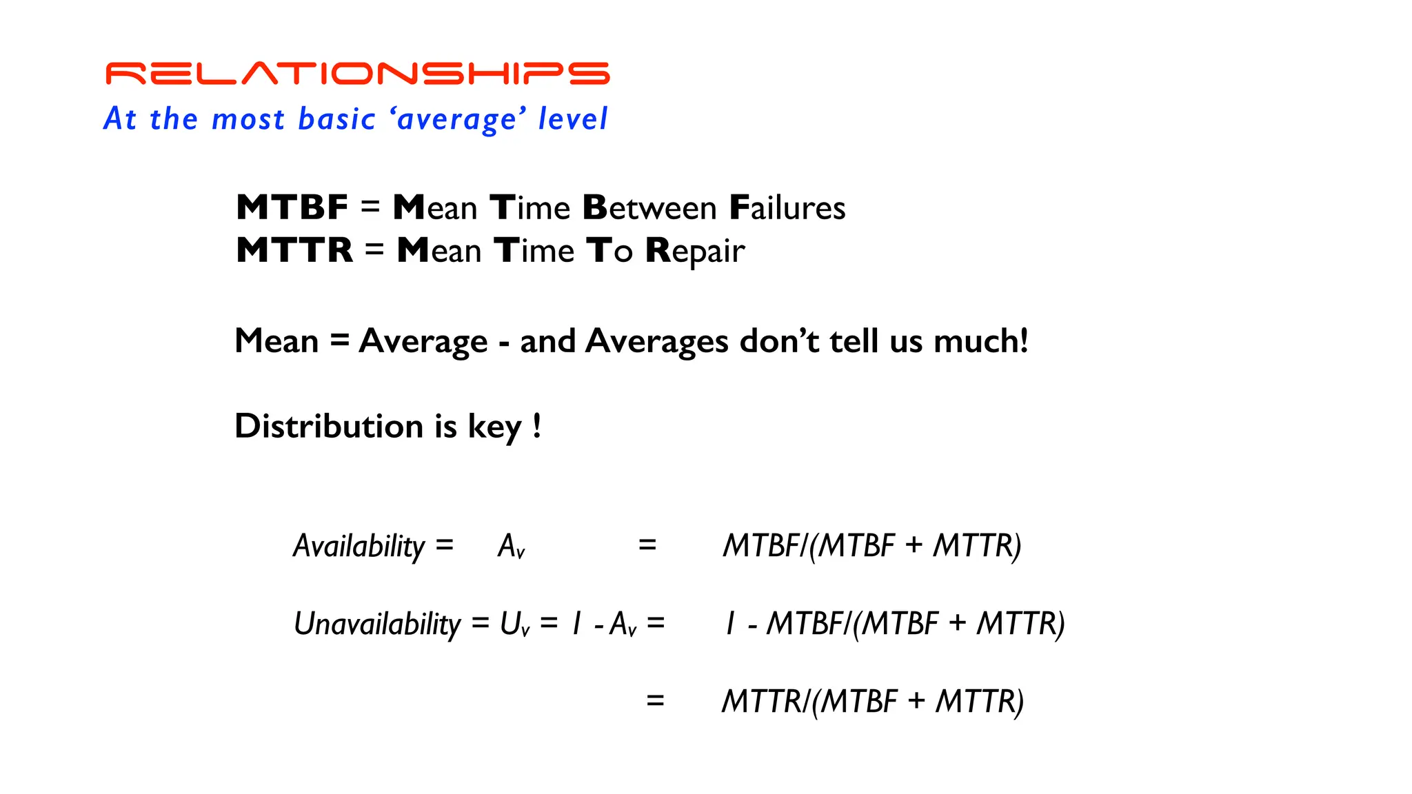 MTBF = Mean Time Between Failures
MTTR = Mean Time To Repair
Mean = Average - and Averages don’t tell us much!
Distribution is key !
Availability = Av = MTBF/(MTBF + MTTR)
Unavailability = Uv = 1 - Av = 1 - MTBF/(MTBF + MTTR)
= MTTR/(MTBF + MTTR)
Relationships
At the most basic ‘average’ level
 