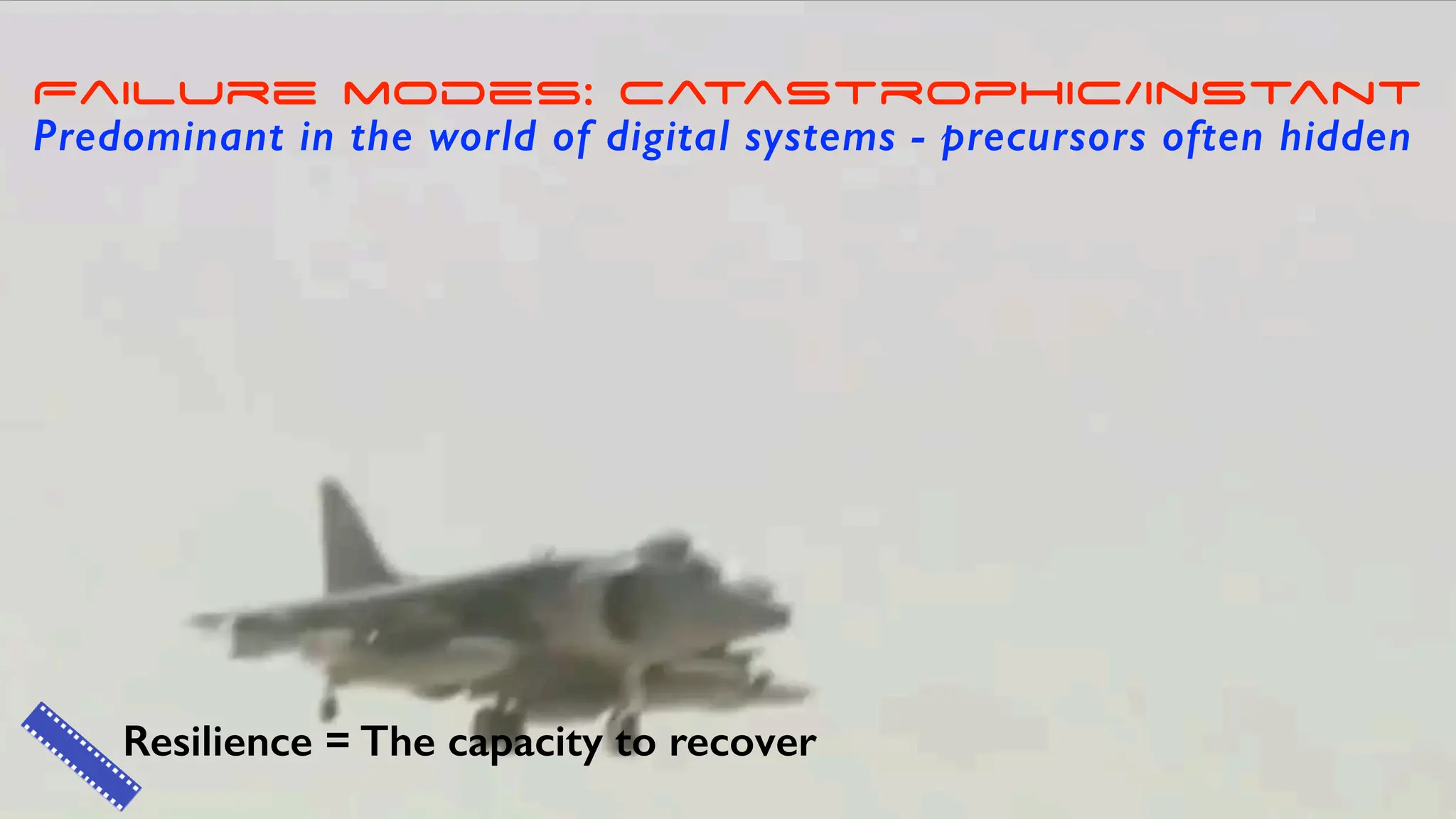 Resilience = The capacity to recover
Failure modes: catastrophic/instant
Predominant in the world of digital systems - precursors often hidden
 