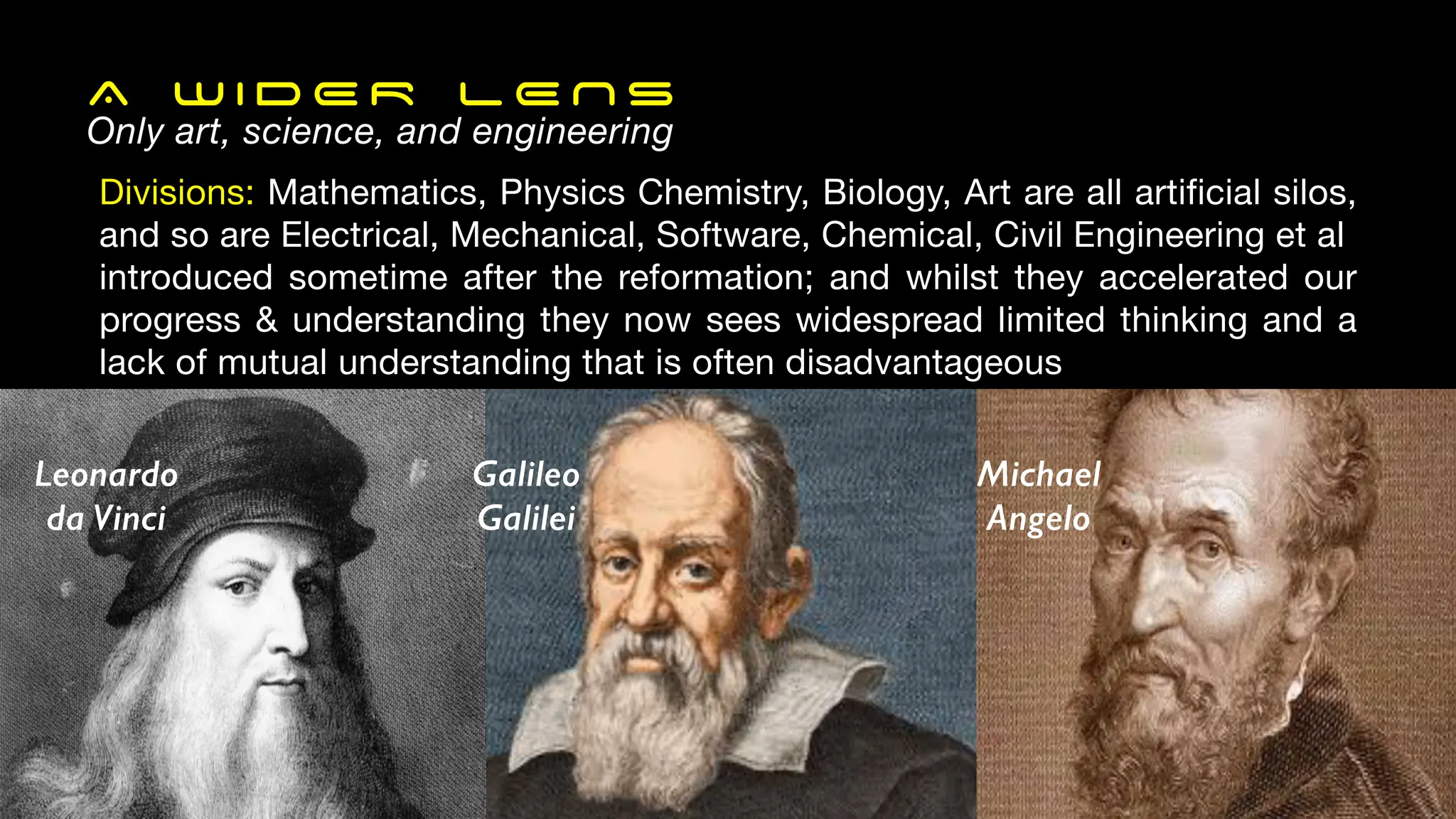 A W I D E R L E N S
Only art, science, and engineering
Divisions: Mathematics, Physics Chemistry, Biology, Art are all artificial silos,
and so are Electrical, Mechanical, Software, Chemical, Civil Engineering et al
introduced sometime after the reformation; and whilst they accelerated our
progress & understanding they now sees widespread limited thinking and a
lack of mutual understanding that is often disadvantageous
Galileo
Galilei
Michael
Angelo
Leonardo
da Vinci
 