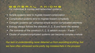 • Simple systems tend to migrate toward complication
• Complicated systems tend to migrate toward complexity
• Complex systems can comprise simple and/or complicated elements
• Entropy always follows the direction (1, 2, 3) and never the reverse
• The converse of the construct (1, 2, 3) seldom occurs - if ever !
• Cluster of simple/complicated systems can become complex a whole
Our lack of understanding never deterred us from exploiting anything, but
we have often witnessed some pretty big mistakes/fails in the process!
G E N E R A L A X I O M S
For individual & connected/networked systems
 