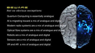 BEWARE
Not so obvious exceptions
Quantum Computing is essentially analogue
AI is migrating toward a mix of analogue and digital
Modern radio systems are a mix of analogue and digital
Optical
fi
bre systems are a mix of analogue and digital
Robots are a mix of analogue and digital
Sensors are a mix of analogue and digital
VR and AR a mix of analogue and digital
 