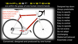 ‘SIMPLEst’ SYSTEMS
Lie within the grasp of one human mind & hands Designed top down
Always predictable
Easy to specify
Easy to design
Easy to model
Easy to realise
Easy to control
Easy to operate
Do not evolve
Do not adapt
Unchanging
Stable/well behaved
Essentially Linear
Laws of physics apply
Mathematics works
Linear behaviour
Predictable
Conceived, designed and produced by one human
 