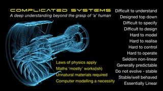 Di
ffi
cult to understand
Designed top down
Di
ffi
cult to specify
Di
ffi
cult to design
Hard to model
Hard to realise
Hard to control
Hard to operate
Seldom non-linear
Generally predictable
Do not evolve - stable
Stable/well behaved
Essentially Linear
Laws of physics apply
Maths ‘mostly’ works(ish)
Unnatural materials required
Computer modelling a necessity
Complicated SYSTEMS
A deep understanding beyond the grasp of ‘a’ human
 